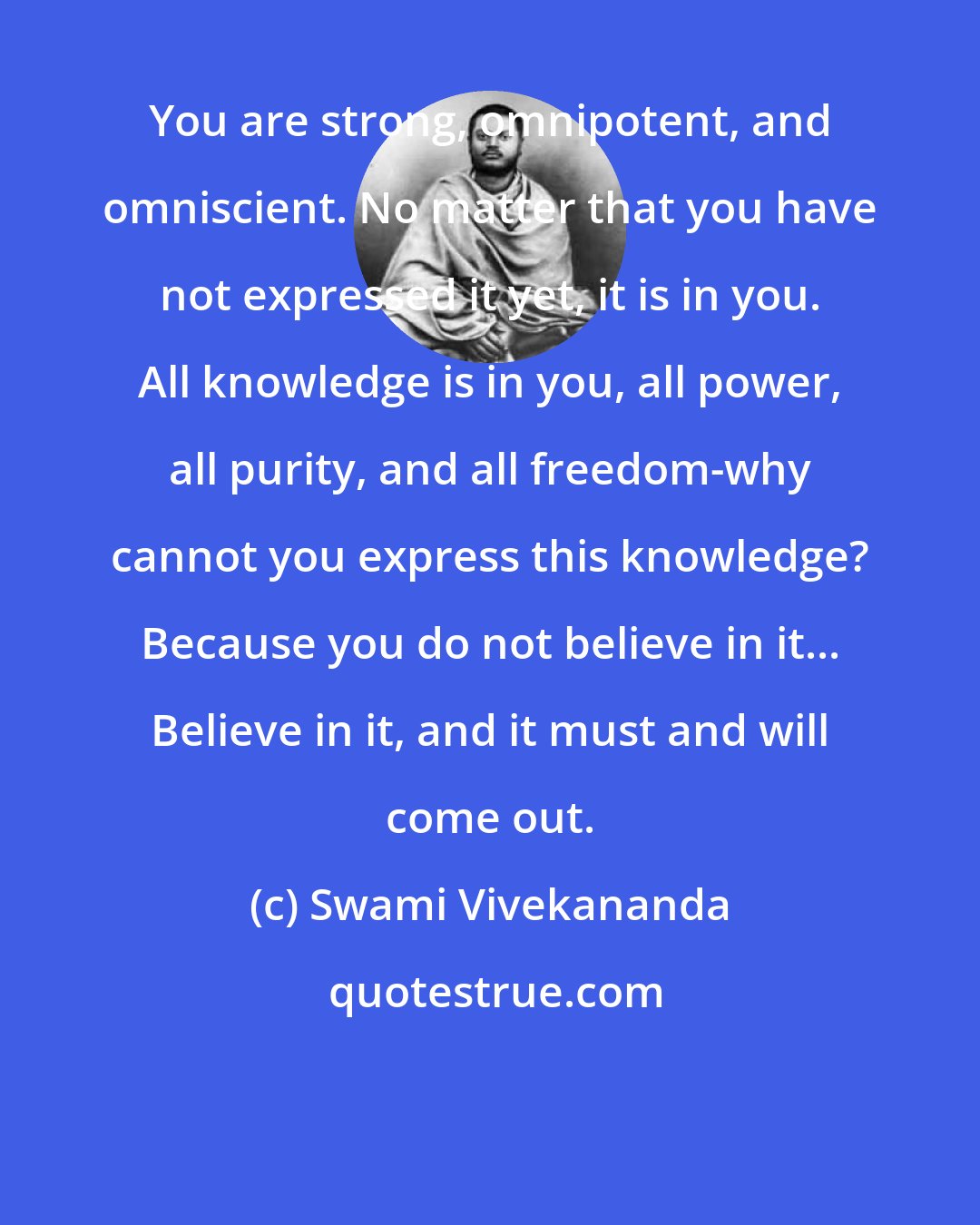 Swami Vivekananda: You are strong, omnipotent, and omniscient. No matter that you have not expressed it yet, it is in you. All knowledge is in you, all power, all purity, and all freedom-why cannot you express this knowledge? Because you do not believe in it... Believe in it, and it must and will come out.