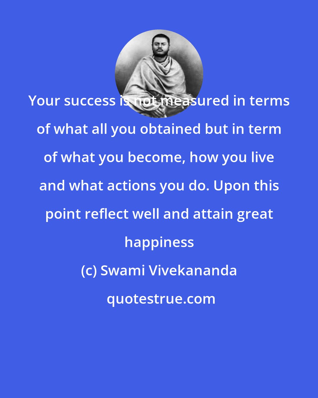 Swami Vivekananda: Your success is not measured in terms of what all you obtained but in term of what you become, how you live and what actions you do. Upon this point reflect well and attain great happiness