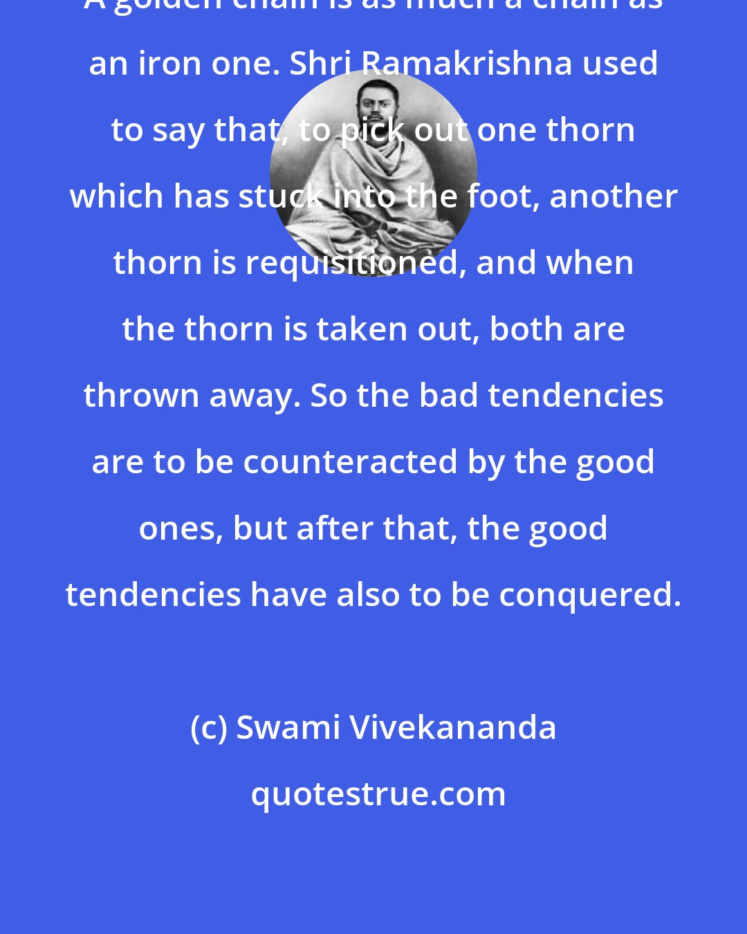 Swami Vivekananda: A golden chain is as much a chain as an iron one. Shri Ramakrishna used to say that, to pick out one thorn which has stuck into the foot, another thorn is requisitioned, and when the thorn is taken out, both are thrown away. So the bad tendencies are to be counteracted by the good ones, but after that, the good tendencies have also to be conquered.