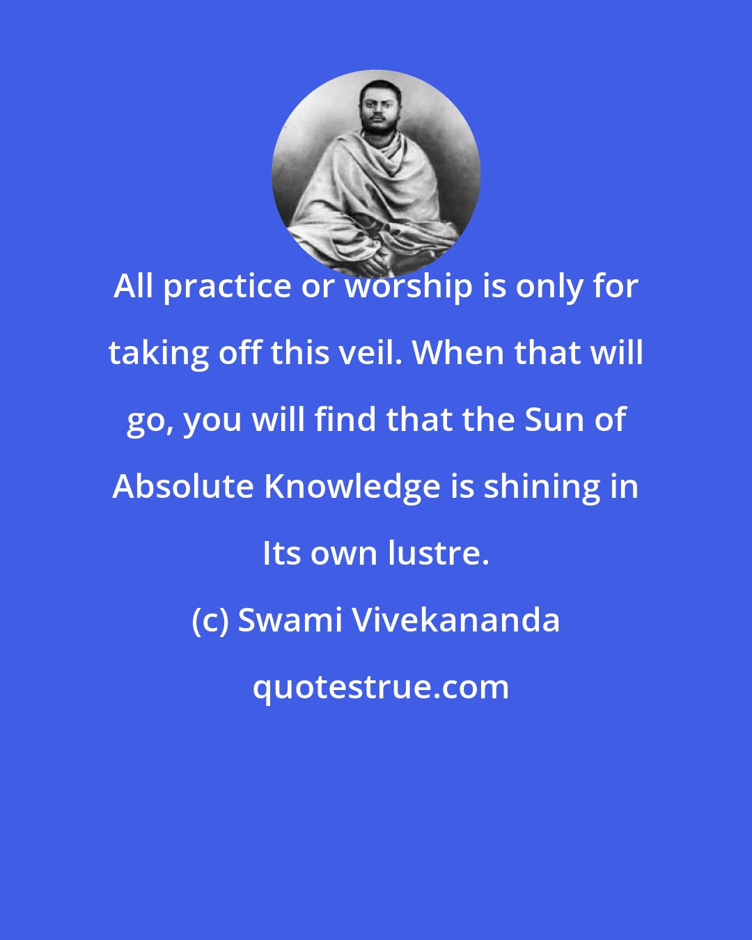 Swami Vivekananda: All practice or worship is only for taking off this veil. When that will go, you will find that the Sun of Absolute Knowledge is shining in Its own lustre.