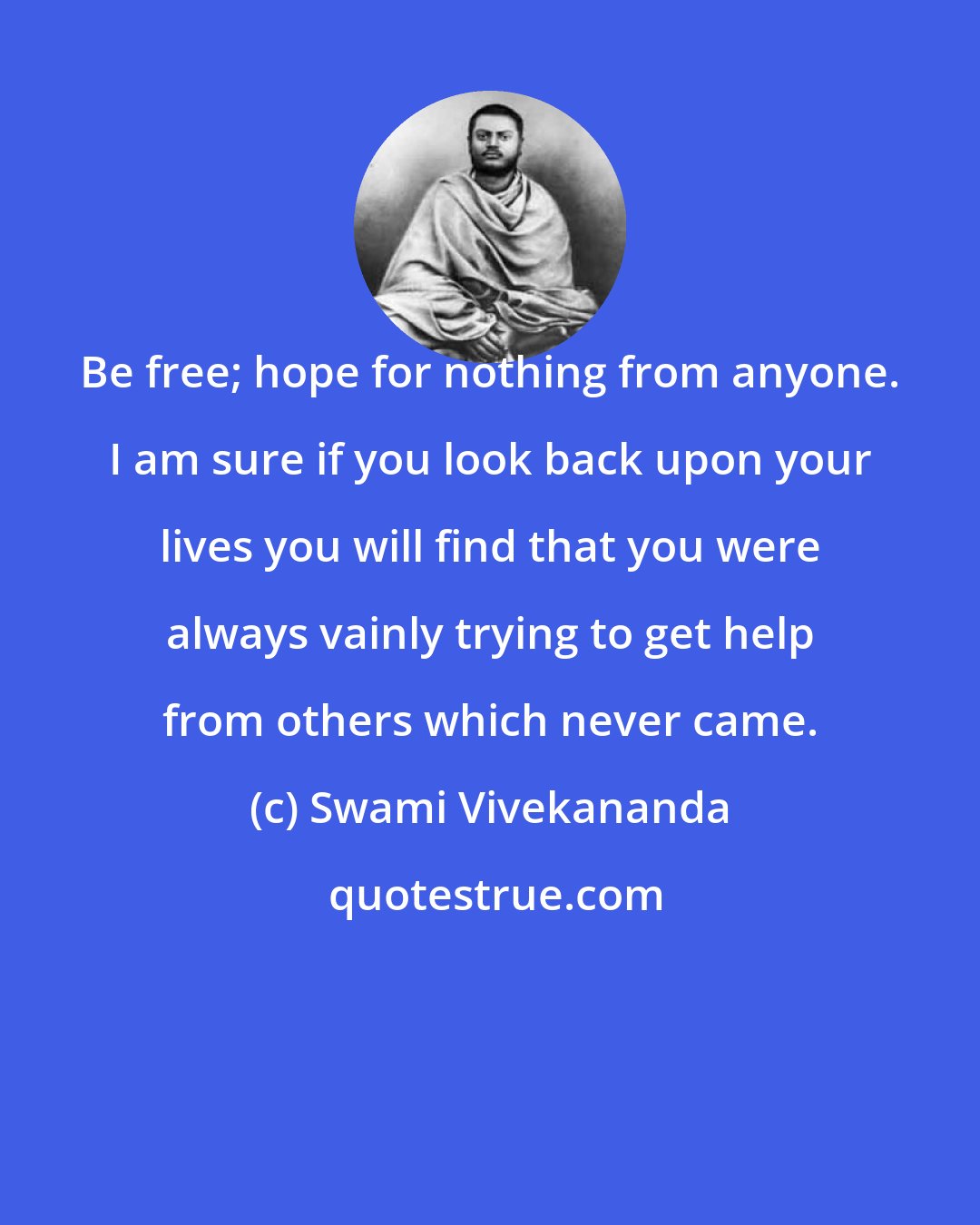 Swami Vivekananda: Be free; hope for nothing from anyone. I am sure if you look back upon your lives you will find that you were always vainly trying to get help from others which never came.