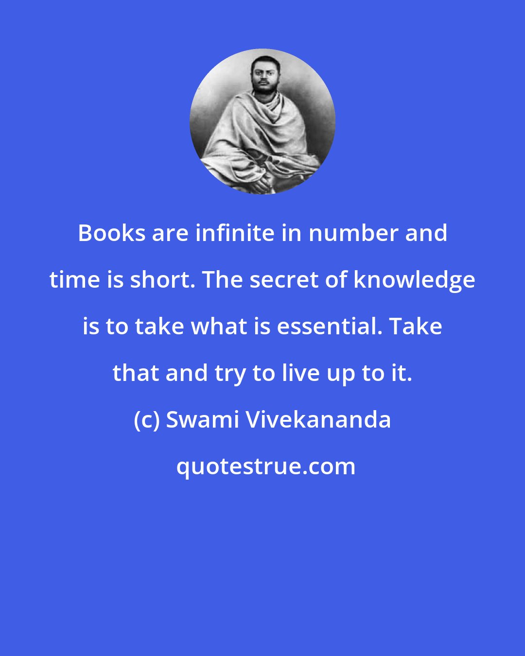 Swami Vivekananda: Books are infinite in number and time is short. The secret of knowledge is to take what is essential. Take that and try to live up to it.