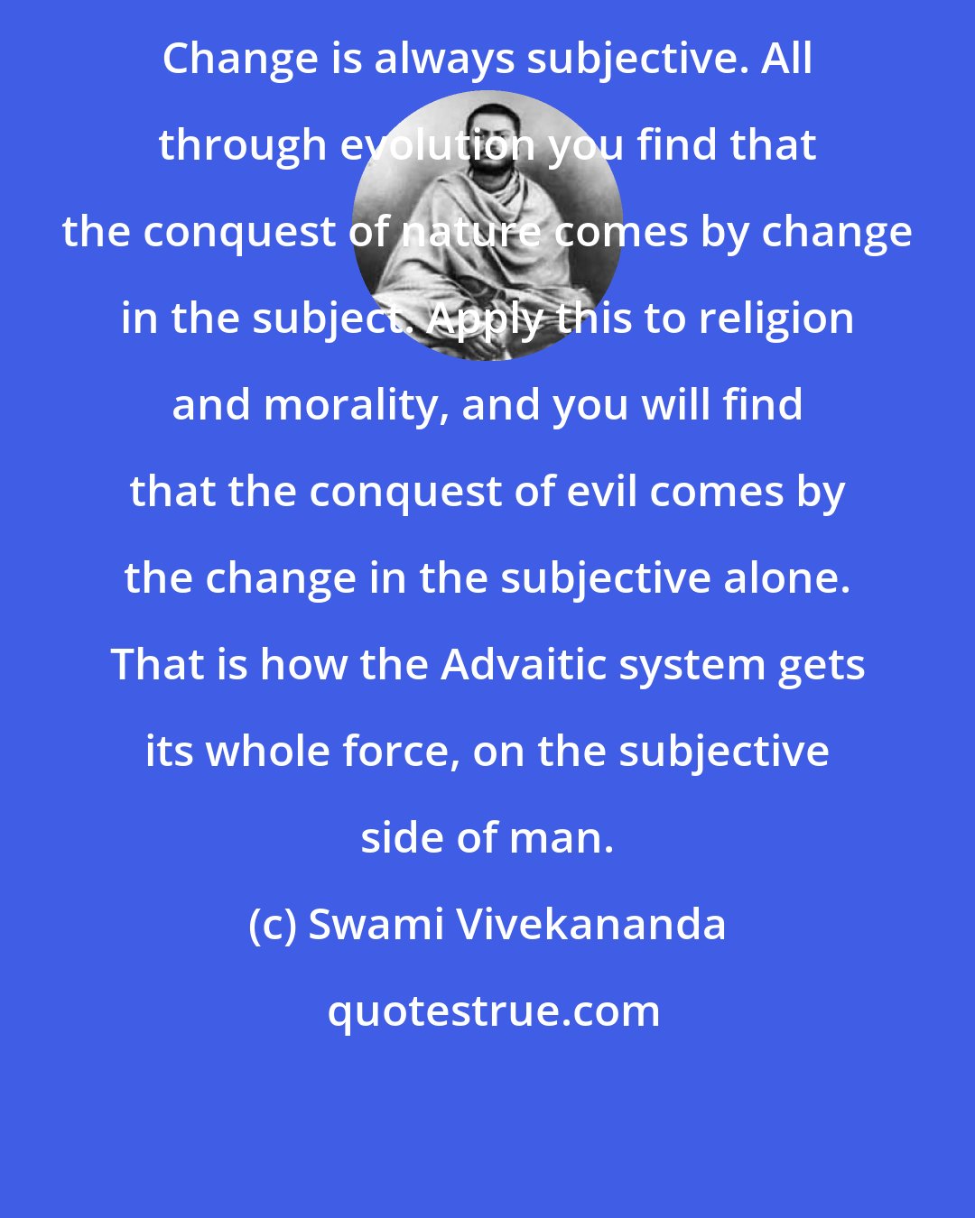 Swami Vivekananda: Change is always subjective. All through evolution you find that the conquest of nature comes by change in the subject. Apply this to religion and morality, and you will find that the conquest of evil comes by the change in the subjective alone. That is how the Advaitic system gets its whole force, on the subjective side of man.