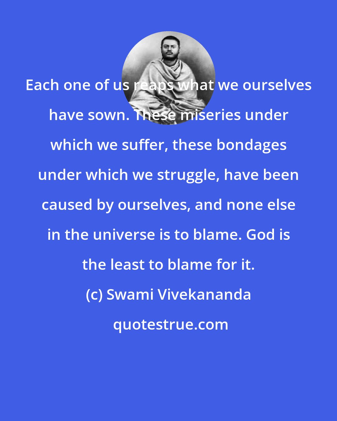 Swami Vivekananda: Each one of us reaps what we ourselves have sown. These miseries under which we suffer, these bondages under which we struggle, have been caused by ourselves, and none else in the universe is to blame. God is the least to blame for it.