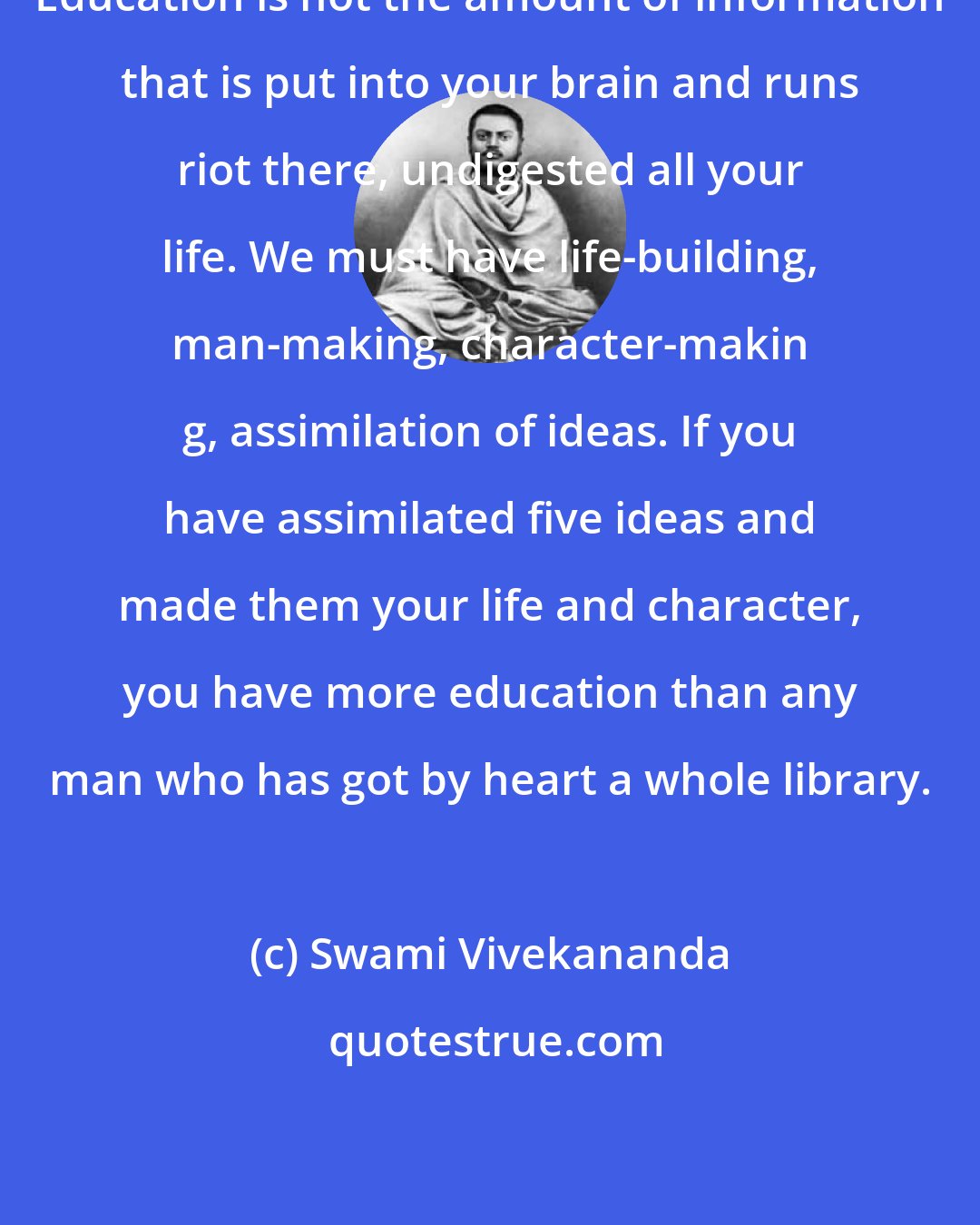 Swami Vivekananda: Education is not the amount of information that is put into your brain and runs riot there, undigested all your life. We must have life-building, man-making, character-makin g, assimilation of ideas. If you have assimilated five ideas and made them your life and character, you have more education than any man who has got by heart a whole library.