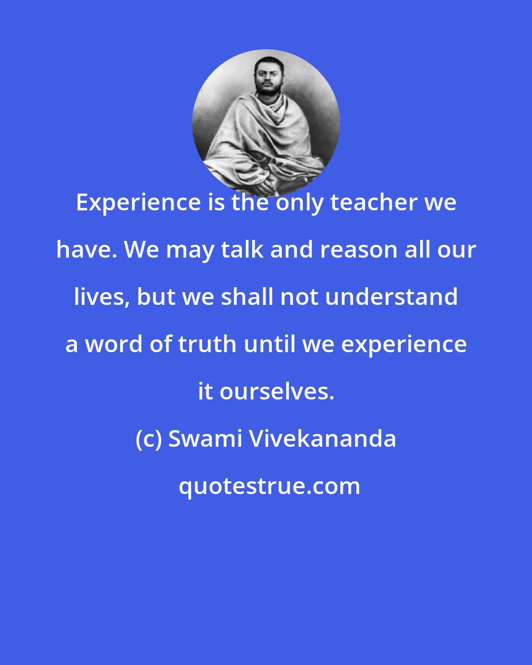 Swami Vivekananda: Experience is the only teacher we have. We may talk and reason all our lives, but we shall not understand a word of truth until we experience it ourselves.