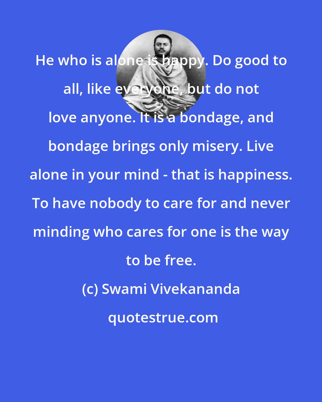 Swami Vivekananda: He who is alone is happy. Do good to all, like everyone, but do not love anyone. It is a bondage, and bondage brings only misery. Live alone in your mind - that is happiness. To have nobody to care for and never minding who cares for one is the way to be free.