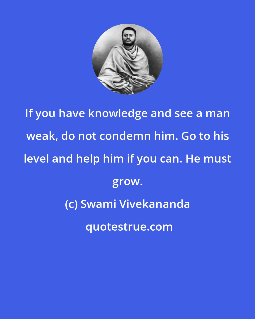 Swami Vivekananda: If you have knowledge and see a man weak, do not condemn him. Go to his level and help him if you can. He must grow.