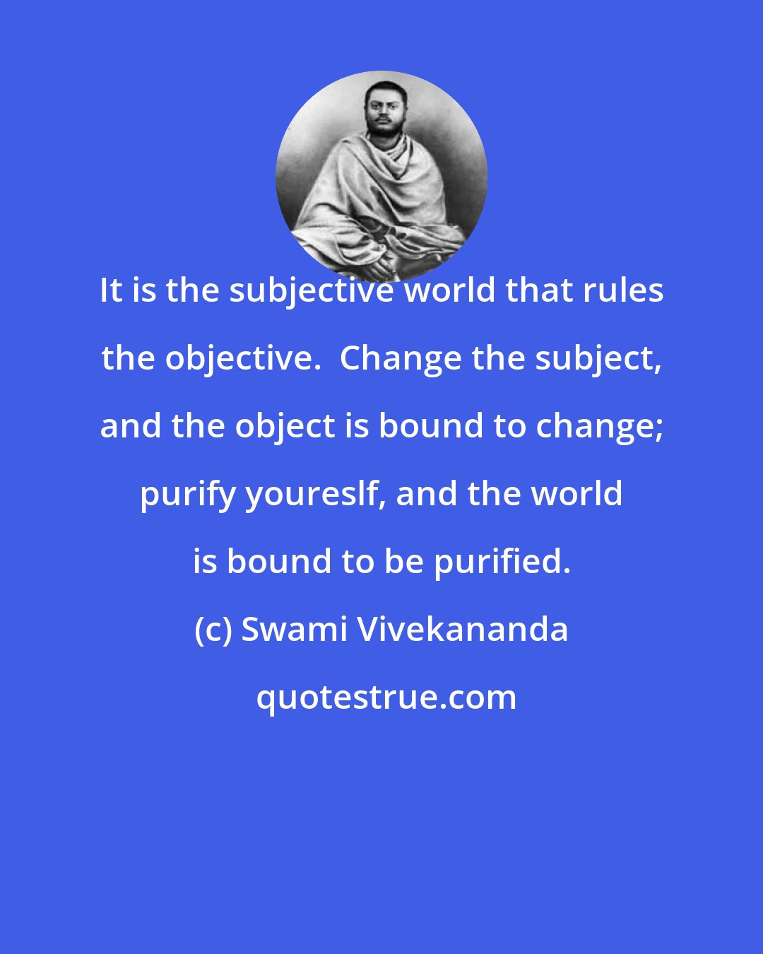 Swami Vivekananda: It is the subjective world that rules the objective.  Change the subject, and the object is bound to change; purify youreslf, and the world is bound to be purified.