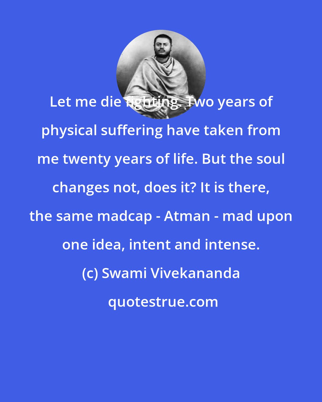 Swami Vivekananda: Let me die fighting. Two years of physical suffering have taken from me twenty years of life. But the soul changes not, does it? It is there, the same madcap - Atman - mad upon one idea, intent and intense.