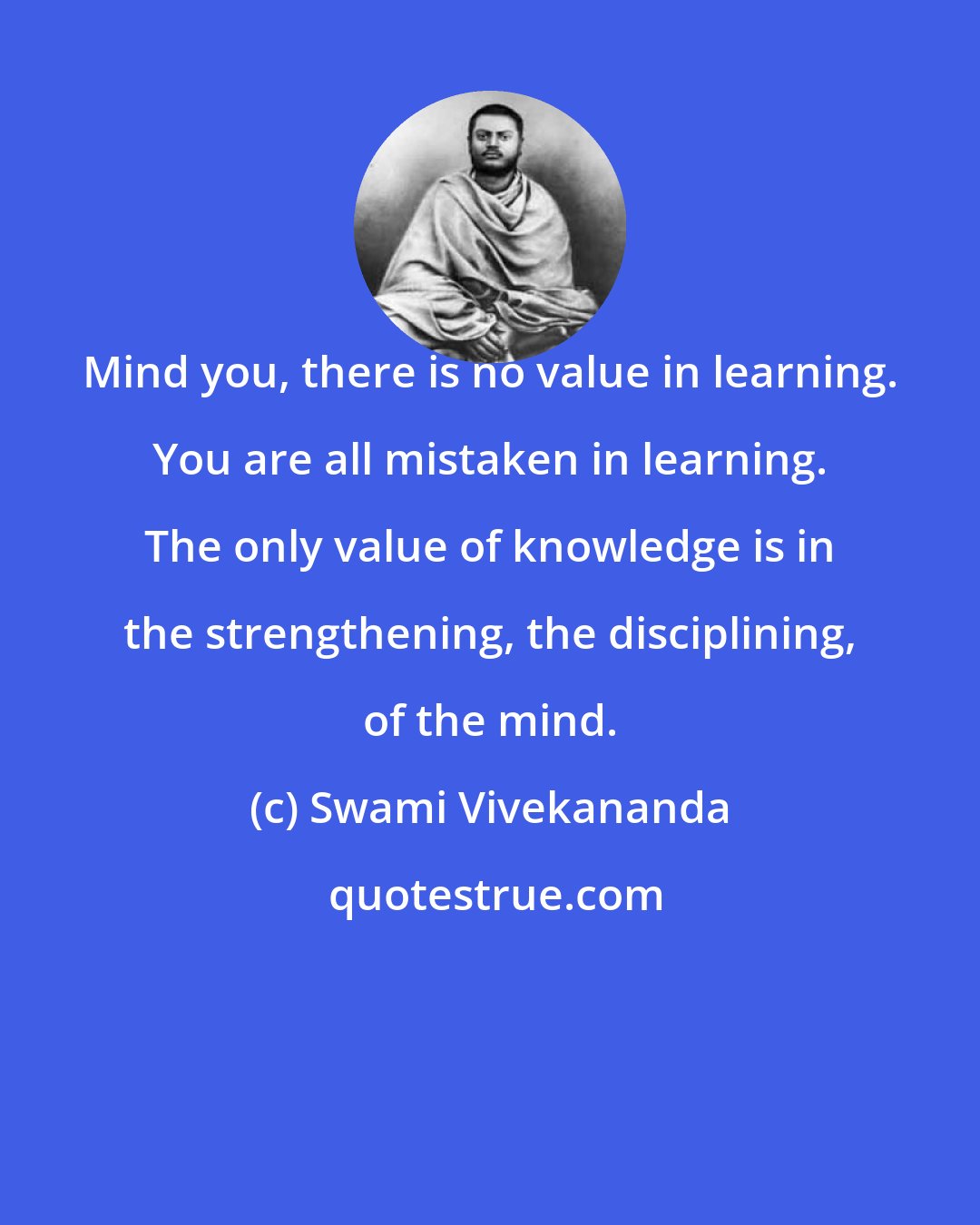 Swami Vivekananda: Mind you, there is no value in learning. You are all mistaken in learning. The only value of knowledge is in the strengthening, the disciplining, of the mind.