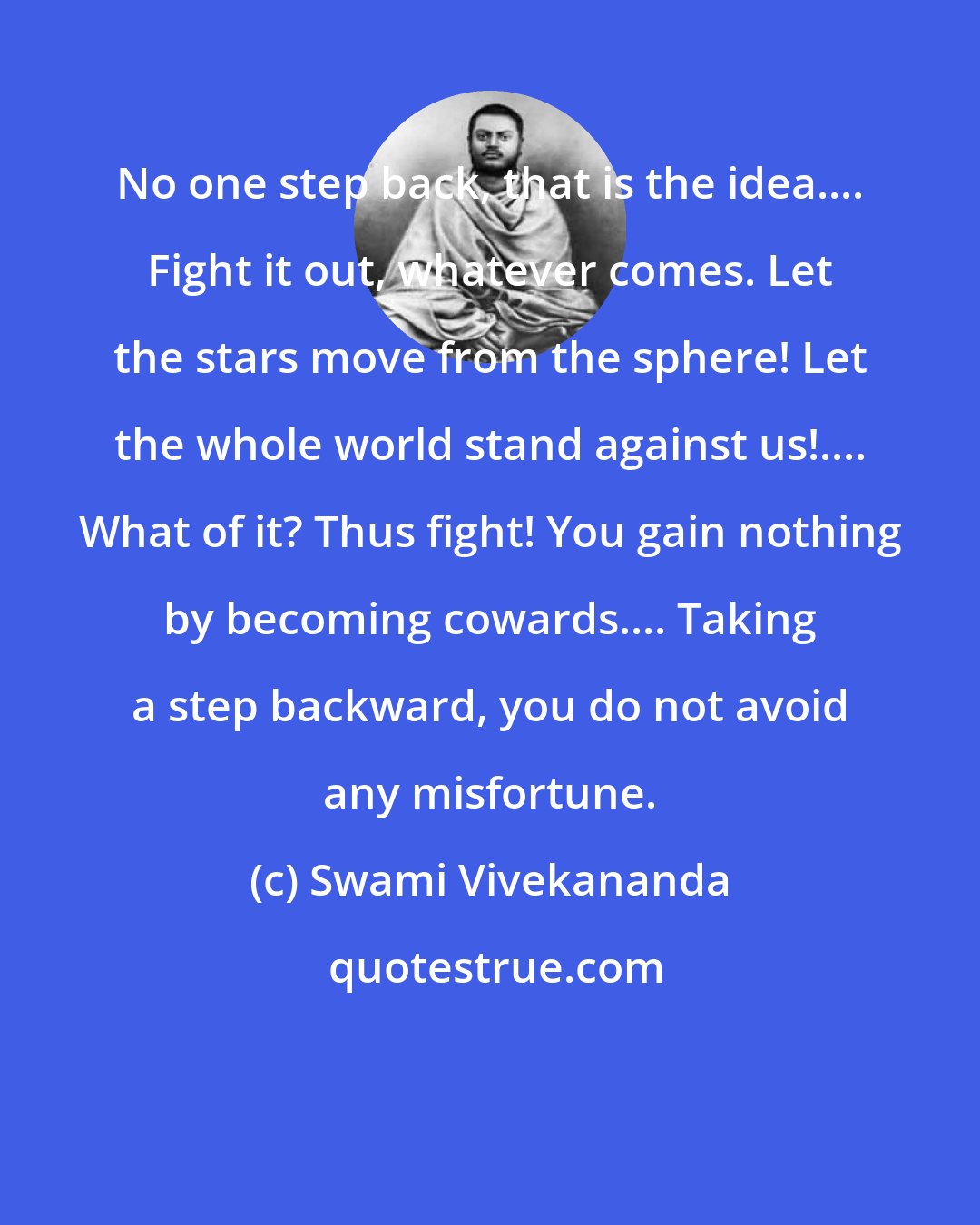 Swami Vivekananda: No one step back, that is the idea.... Fight it out, whatever comes. Let the stars move from the sphere! Let the whole world stand against us!.... What of it? Thus fight! You gain nothing by becoming cowards.... Taking a step backward, you do not avoid any misfortune.