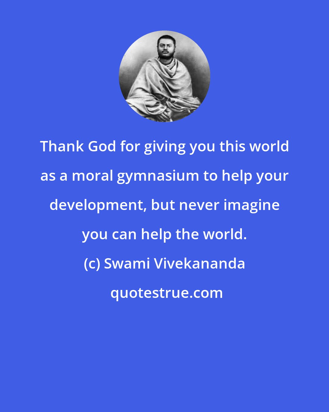 Swami Vivekananda: Thank God for giving you this world as a moral gymnasium to help your development, but never imagine you can help the world.