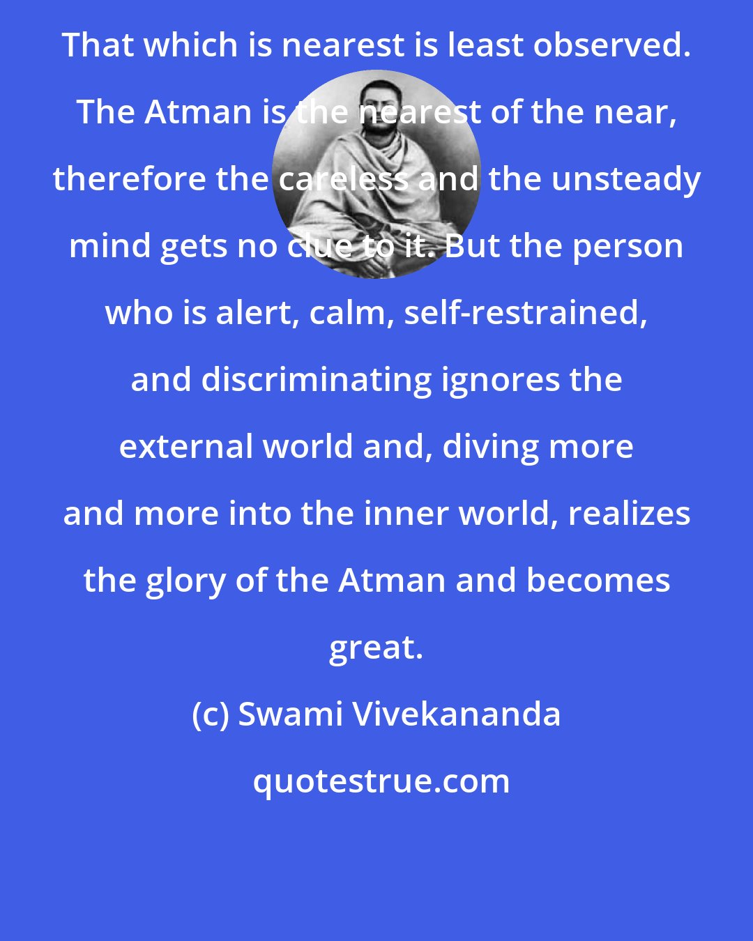 Swami Vivekananda: That which is nearest is least observed. The Atman is the nearest of the near, therefore the careless and the unsteady mind gets no clue to it. But the person who is alert, calm, self-restrained, and discriminating ignores the external world and, diving more and more into the inner world, realizes the glory of the Atman and becomes great.