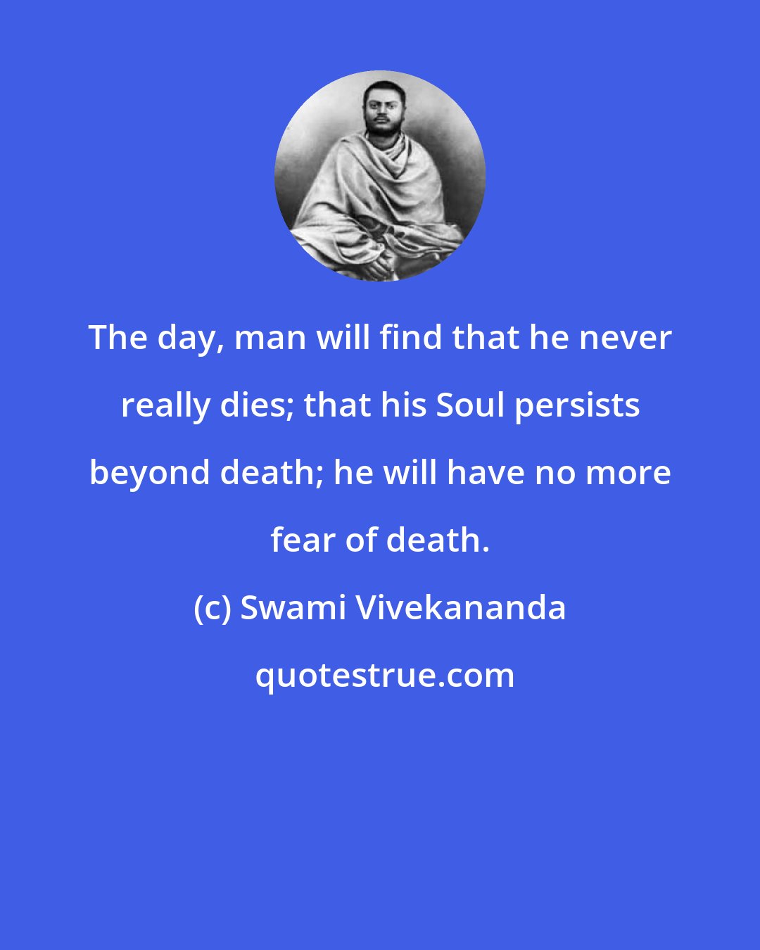 Swami Vivekananda: The day, man will find that he never really dies; that his Soul persists beyond death; he will have no more fear of death.