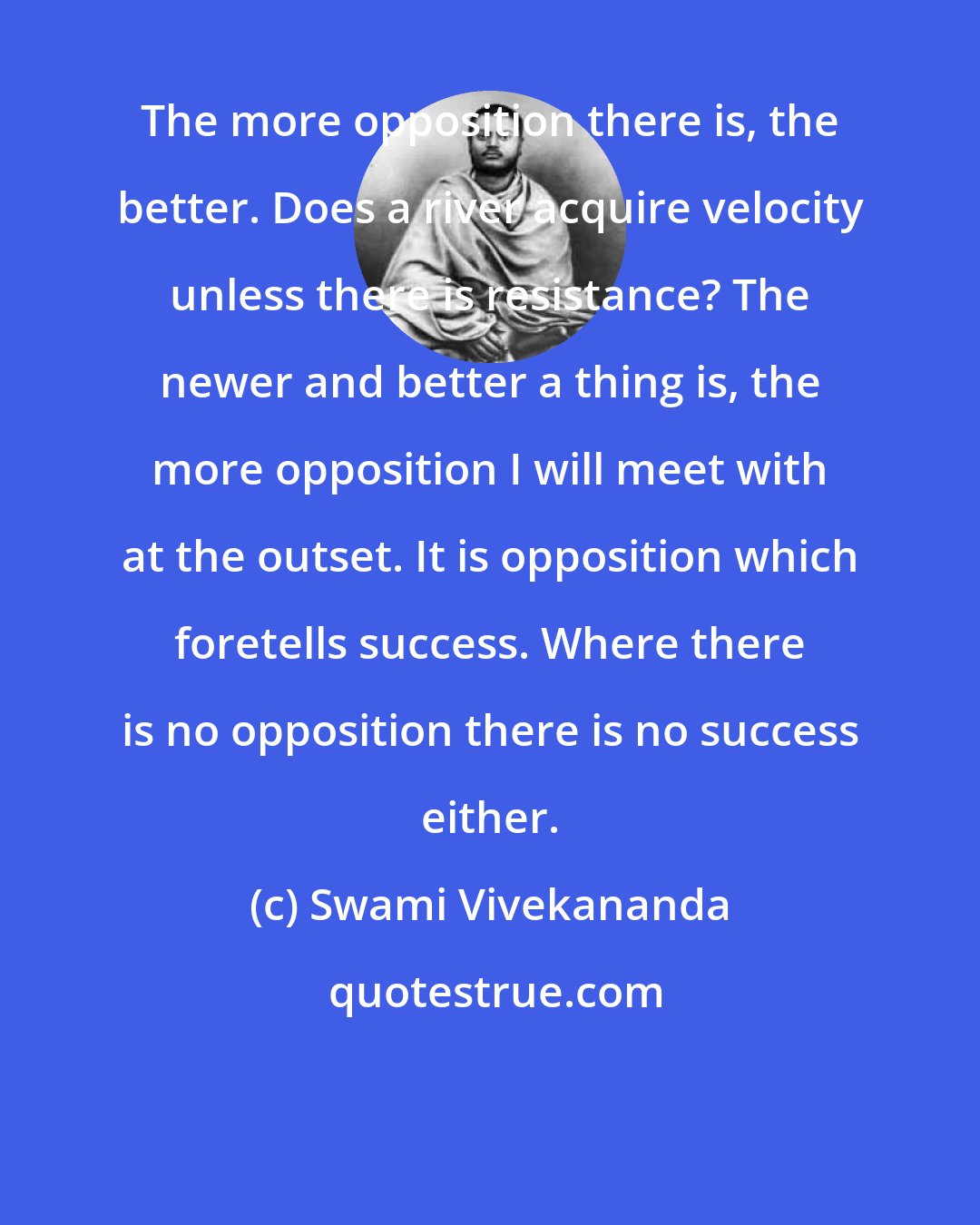 Swami Vivekananda: The more opposition there is, the better. Does a river acquire velocity unless there is resistance? The newer and better a thing is, the more opposition I will meet with at the outset. It is opposition which foretells success. Where there is no opposition there is no success either.