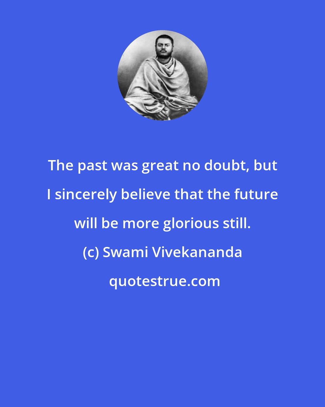 Swami Vivekananda: The past was great no doubt, but I sincerely believe that the future will be more glorious still.