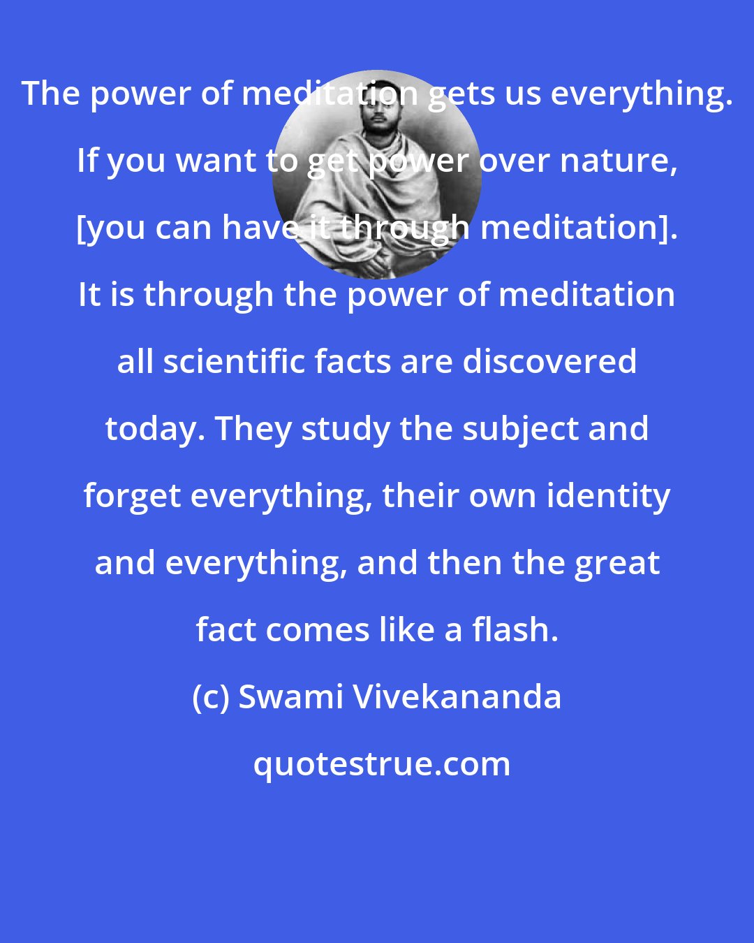 Swami Vivekananda: The power of meditation gets us everything. If you want to get power over nature, [you can have it through meditation]. It is through the power of meditation all scientific facts are discovered today. They study the subject and forget everything, their own identity and everything, and then the great fact comes like a flash.