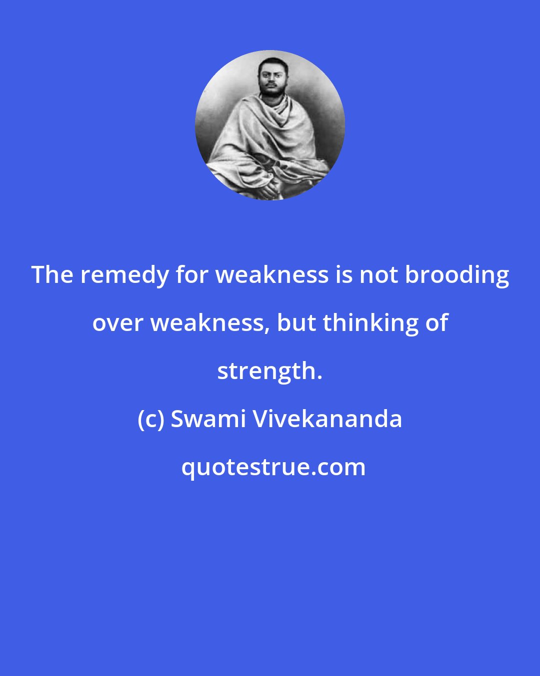 Swami Vivekananda: The remedy for weakness is not brooding over weakness, but thinking of strength.