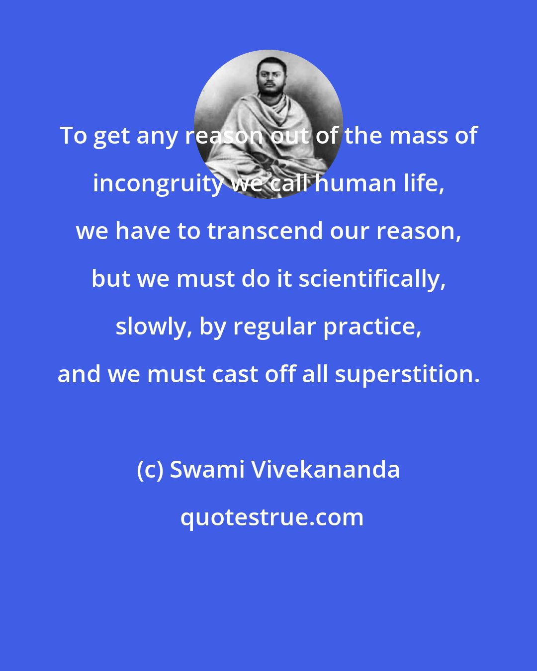 Swami Vivekananda: To get any reason out of the mass of incongruity we call human life, we have to transcend our reason, but we must do it scientifically, slowly, by regular practice, and we must cast off all superstition.