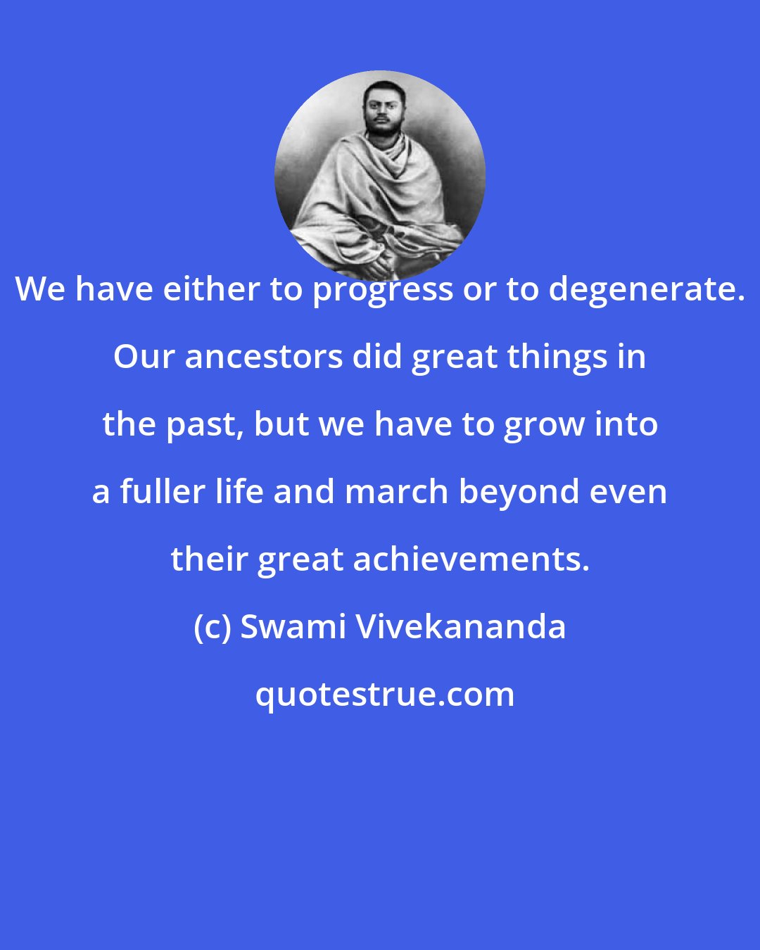 Swami Vivekananda: We have either to progress or to degenerate. Our ancestors did great things in the past, but we have to grow into a fuller life and march beyond even their great achievements.