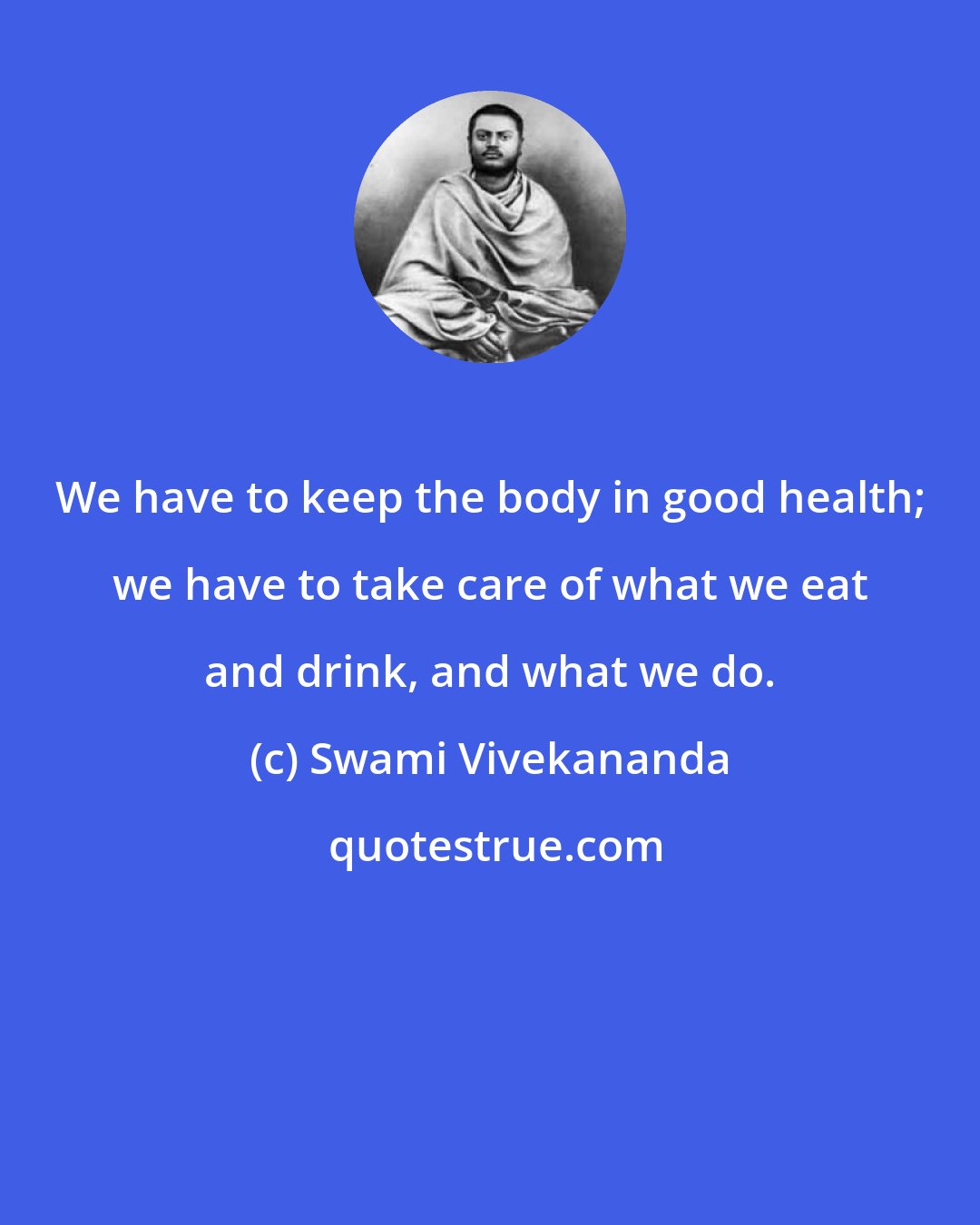 Swami Vivekananda: We have to keep the body in good health; we have to take care of what we eat and drink, and what we do.