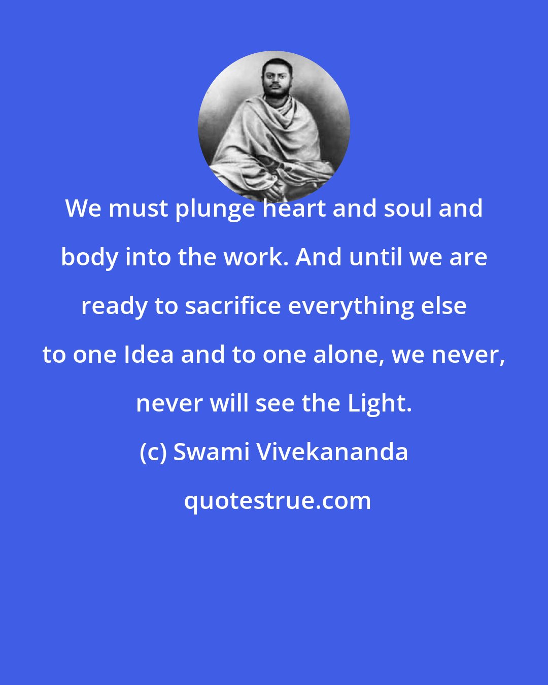 Swami Vivekananda: We must plunge heart and soul and body into the work. And until we are ready to sacrifice everything else to one Idea and to one alone, we never, never will see the Light.