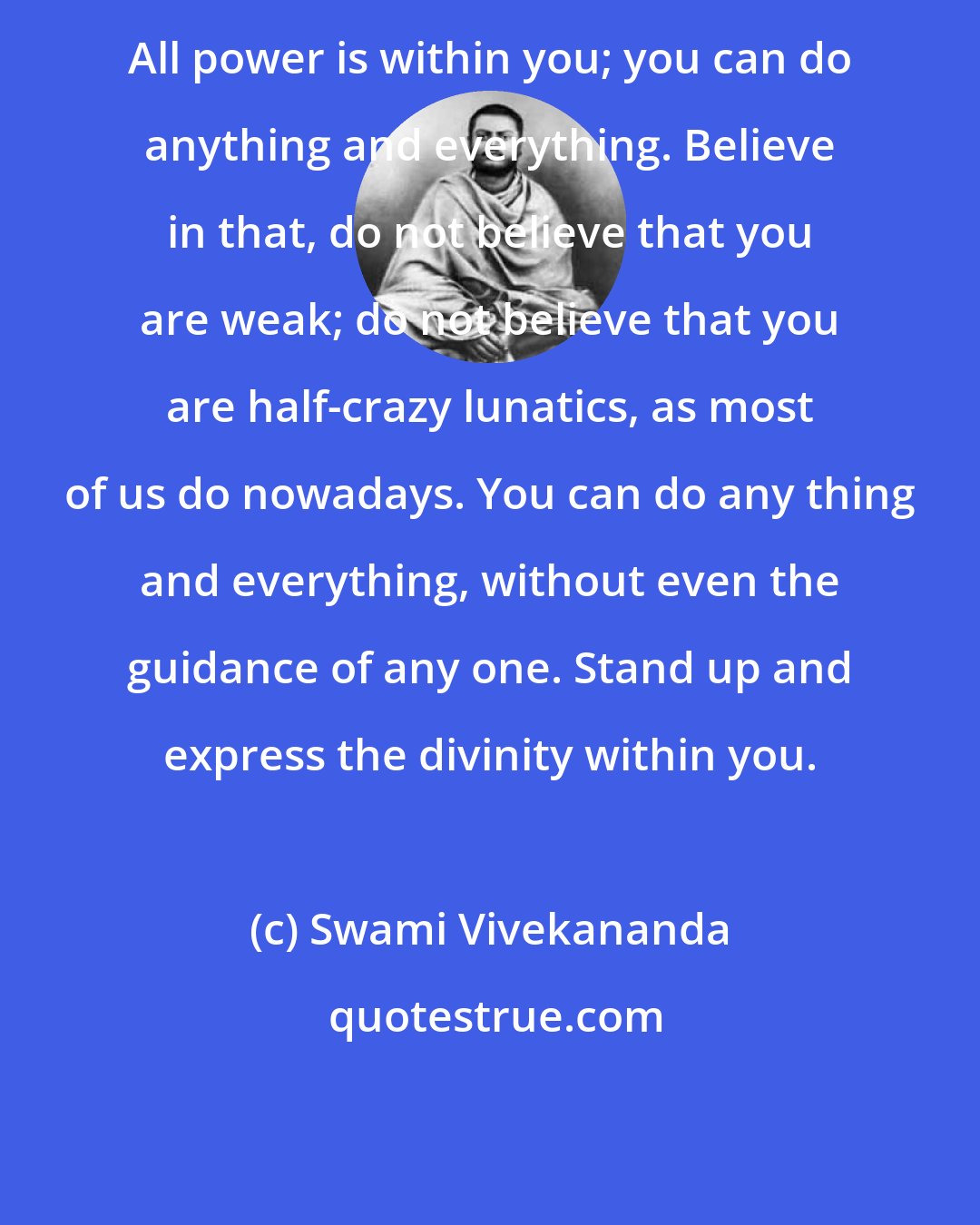 Swami Vivekananda: All power is within you; you can do anything and everything. Believe in that, do not believe that you are weak; do not believe that you are half-crazy lunatics, as most of us do nowadays. You can do any thing and everything, without even the guidance of any one. Stand up and express the divinity within you.