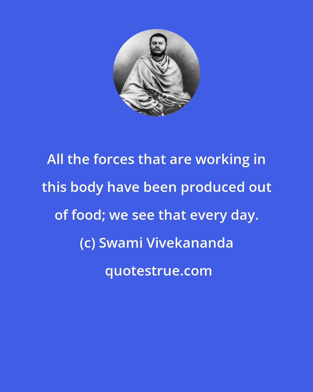 Swami Vivekananda: All the forces that are working in this body have been produced out of food; we see that every day.