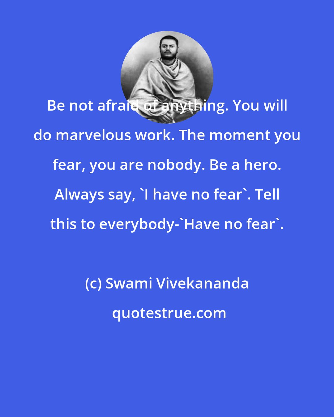 Swami Vivekananda: Be not afraid of anything. You will do marvelous work. The moment you fear, you are nobody. Be a hero. Always say, 'I have no fear'. Tell this to everybody-'Have no fear'.