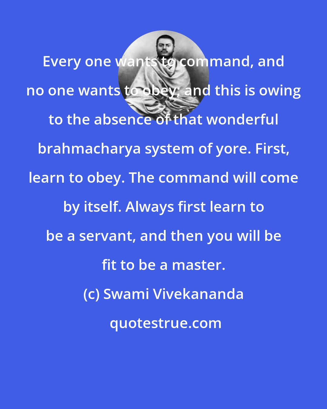 Swami Vivekananda: Every one wants to command, and no one wants to obey; and this is owing to the absence of that wonderful brahmacharya system of yore. First, learn to obey. The command will come by itself. Always first learn to be a servant, and then you will be fit to be a master.