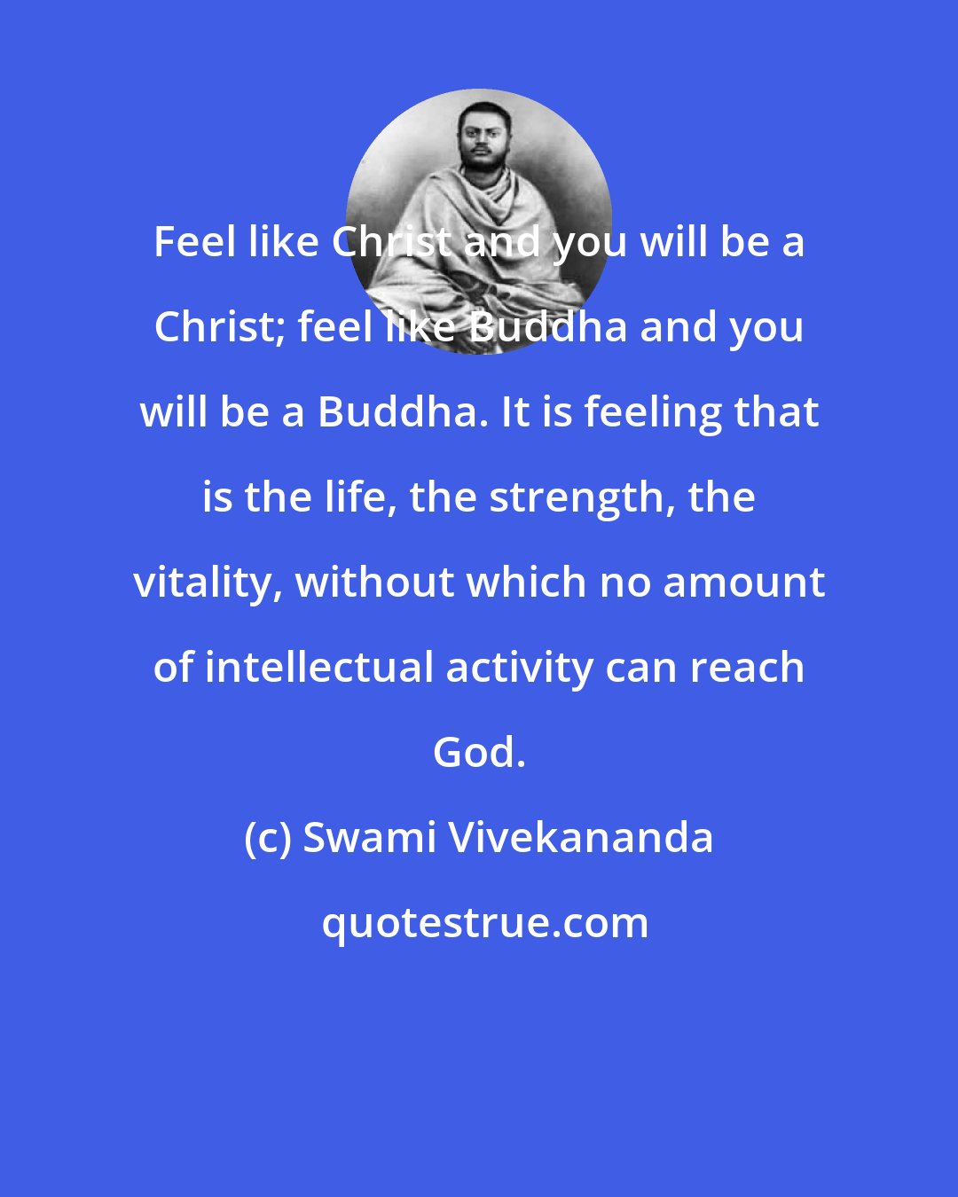 Swami Vivekananda: Feel like Christ and you will be a Christ; feel like Buddha and you will be a Buddha. It is feeling that is the life, the strength, the vitality, without which no amount of intellectual activity can reach God.