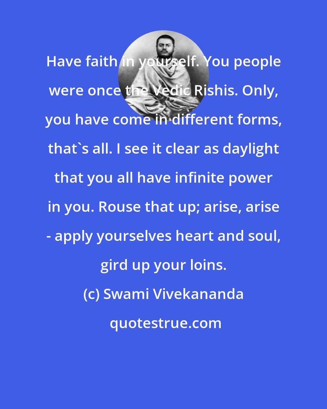 Swami Vivekananda: Have faith in yourself. You people were once the Vedic Rishis. Only, you have come in different forms, that's all. I see it clear as daylight that you all have infinite power in you. Rouse that up; arise, arise - apply yourselves heart and soul, gird up your loins.