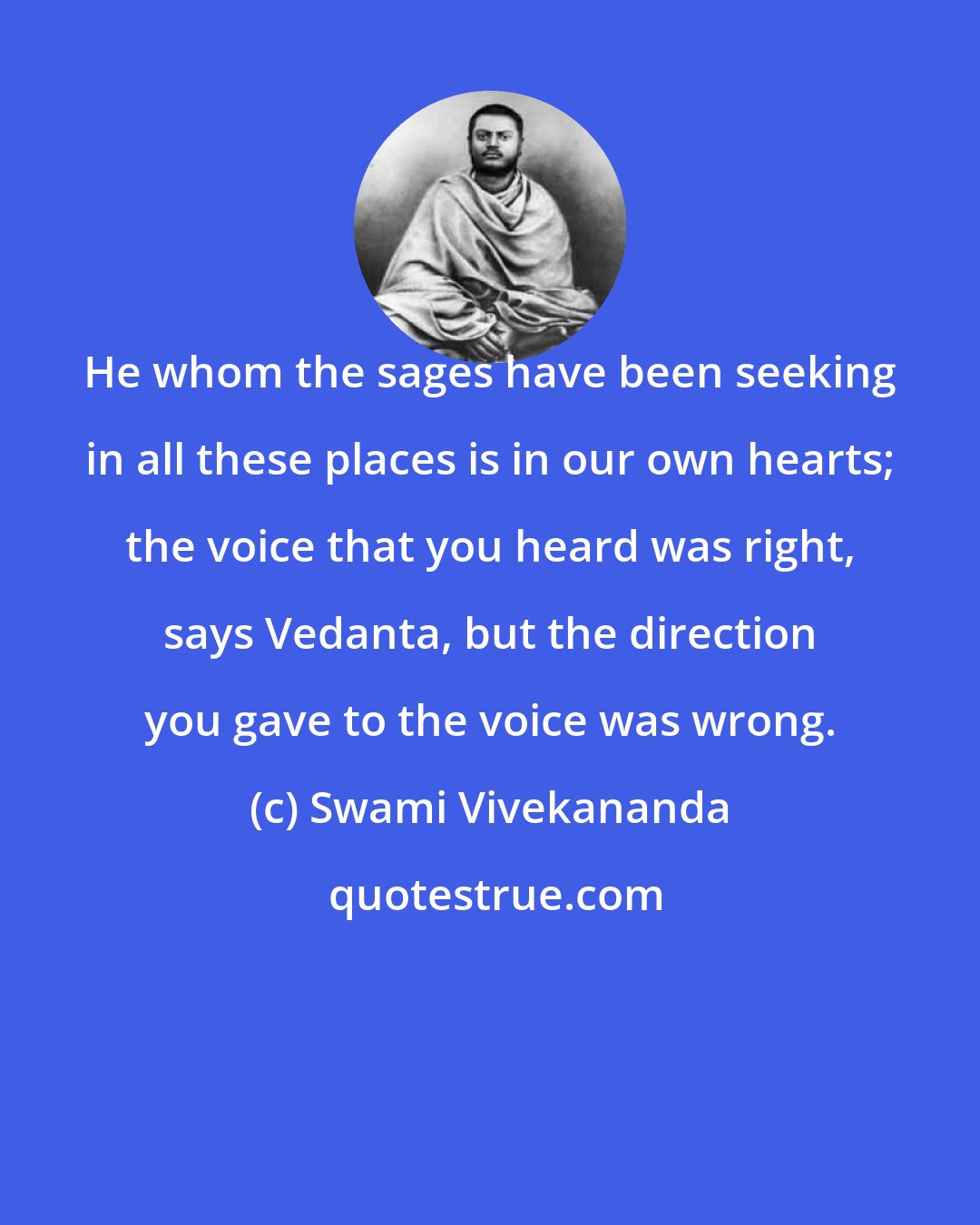 Swami Vivekananda: He whom the sages have been seeking in all these places is in our own hearts; the voice that you heard was right, says Vedanta, but the direction you gave to the voice was wrong.