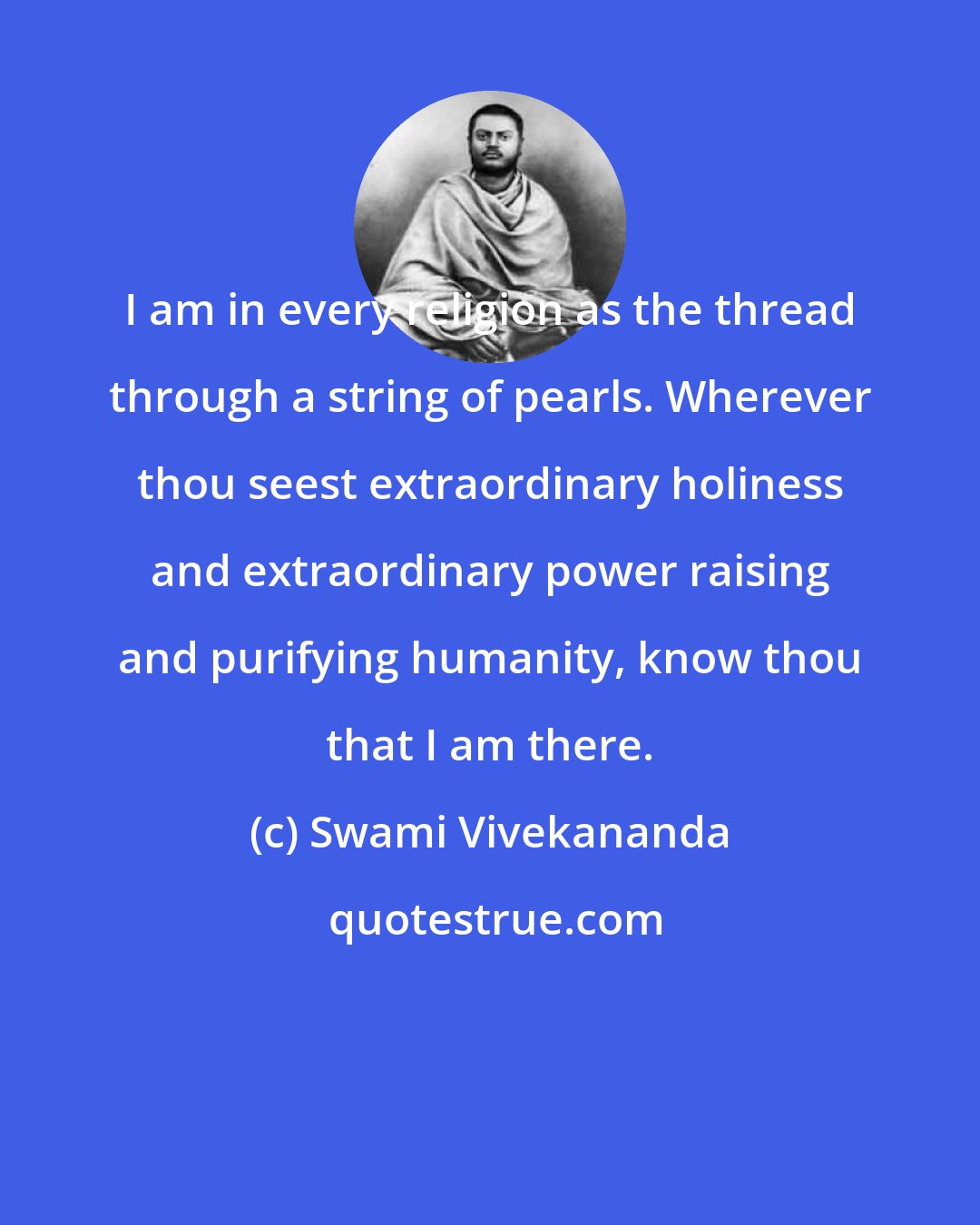 Swami Vivekananda: I am in every religion as the thread through a string of pearls. Wherever thou seest extraordinary holiness and extraordinary power raising and purifying humanity, know thou that I am there.