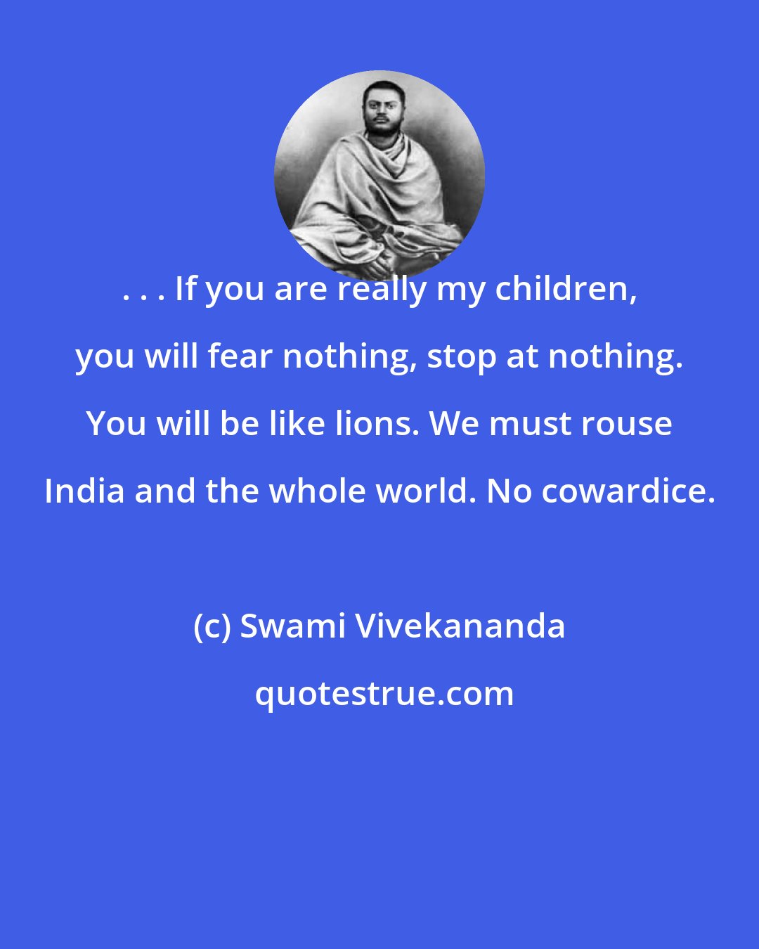 Swami Vivekananda: . . . If you are really my children, you will fear nothing, stop at nothing. You will be like lions. We must rouse India and the whole world. No cowardice.