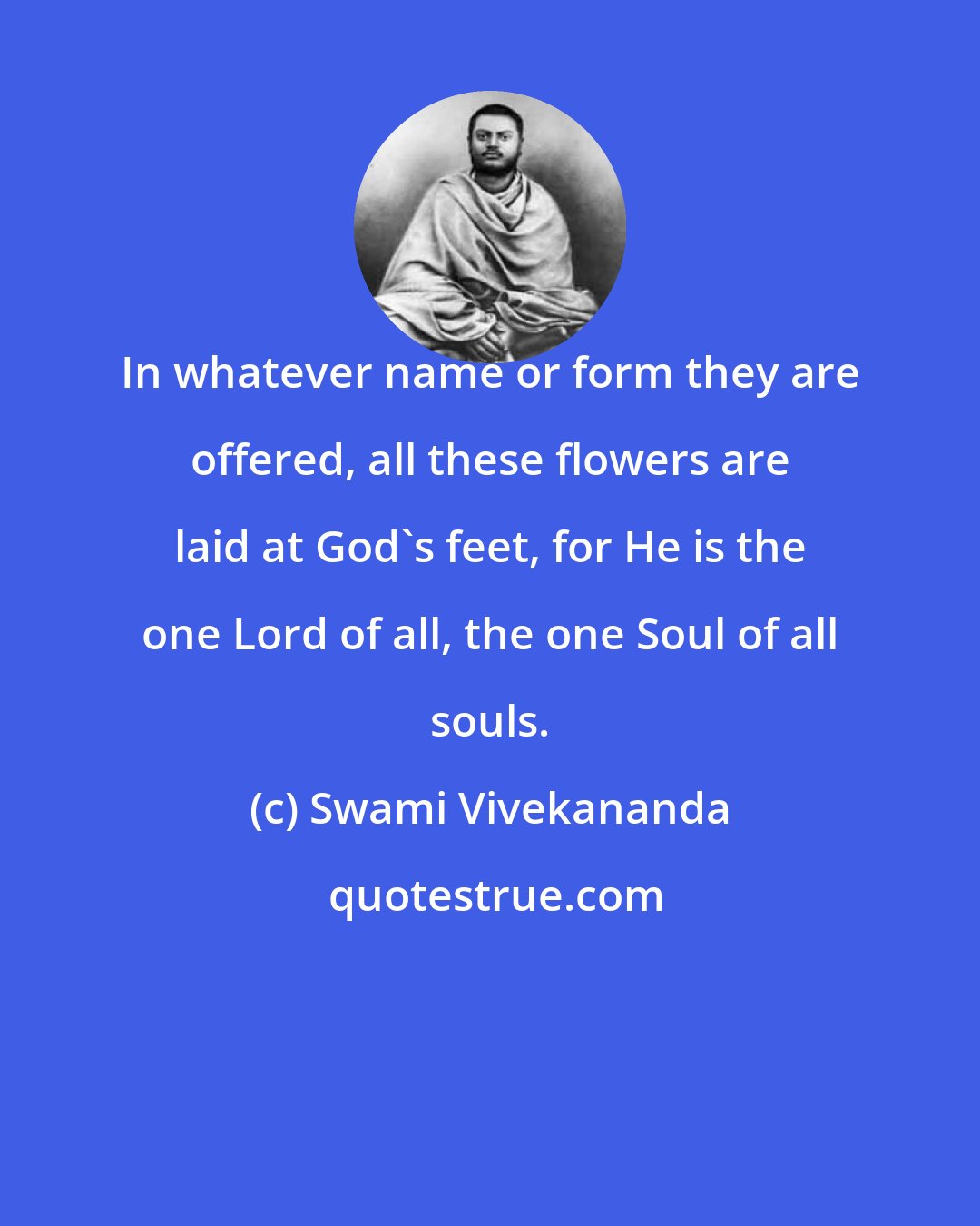 Swami Vivekananda: In whatever name or form they are offered, all these flowers are laid at God's feet, for He is the one Lord of all, the one Soul of all souls.