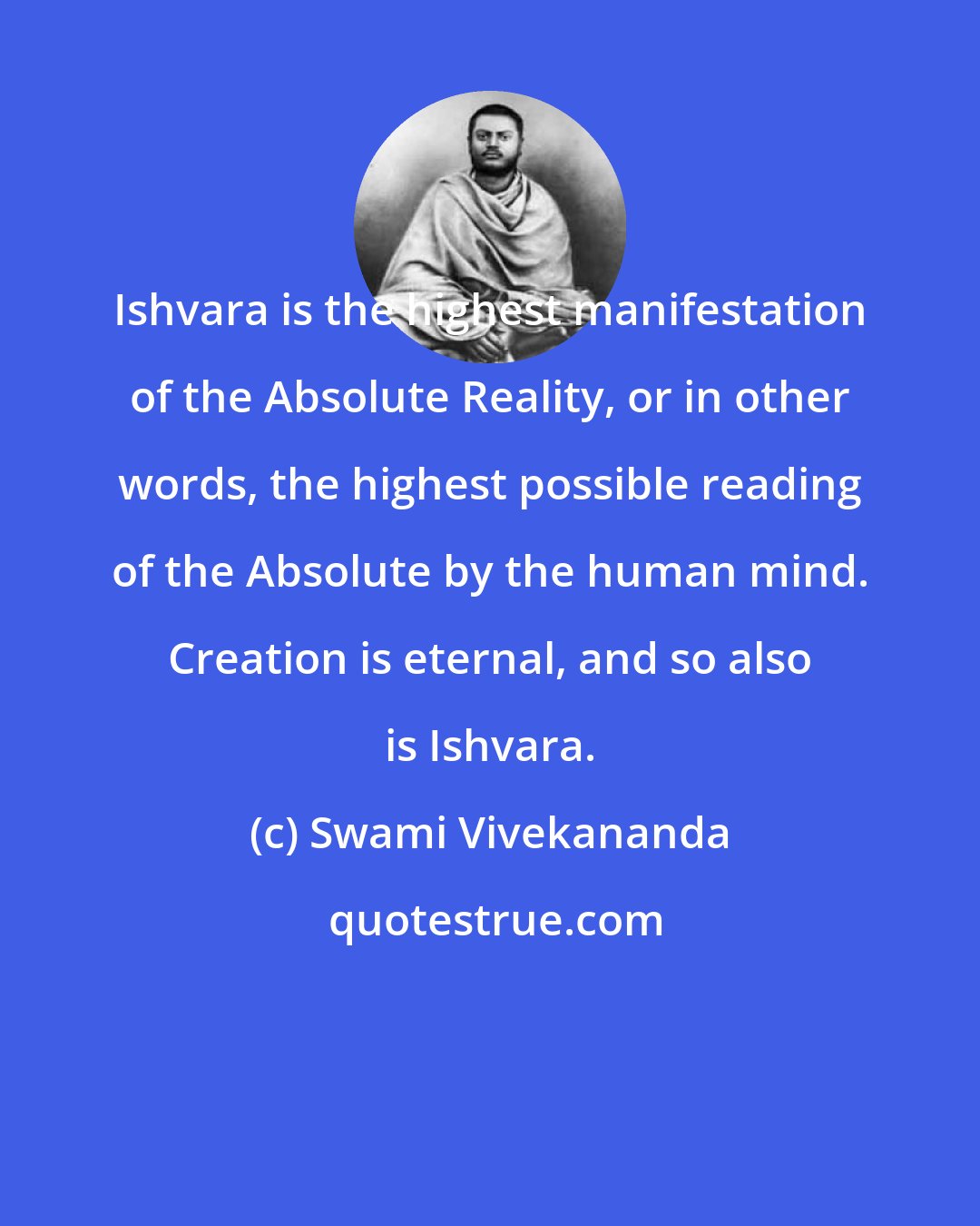 Swami Vivekananda: Ishvara is the highest manifestation of the Absolute Reality, or in other words, the highest possible reading of the Absolute by the human mind. Creation is eternal, and so also is Ishvara.