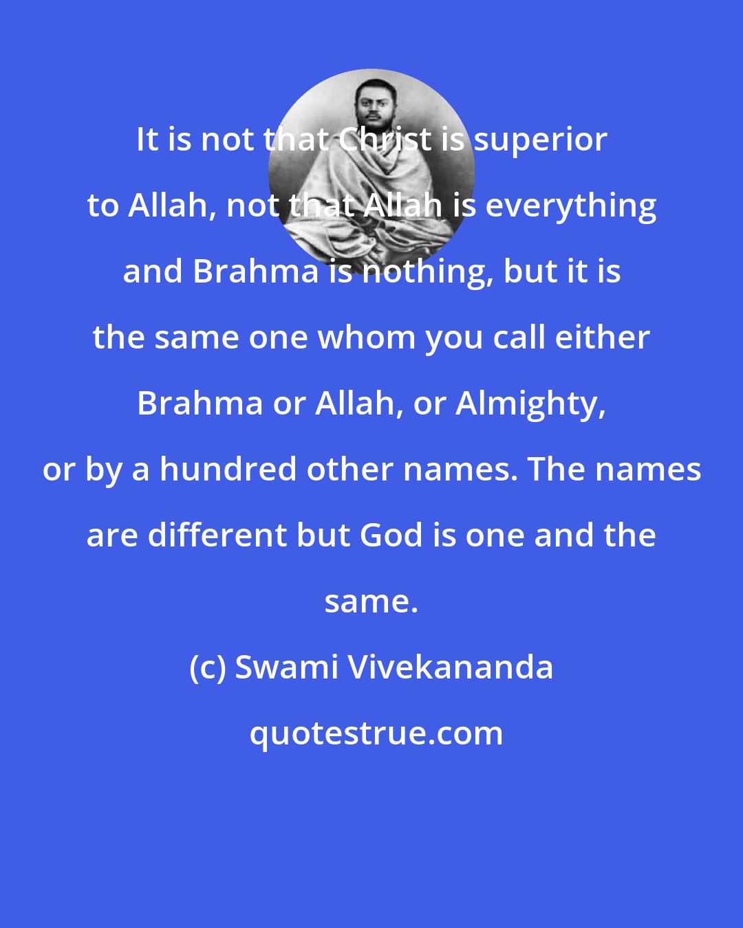 Swami Vivekananda: It is not that Christ is superior to Allah, not that Allah is everything and Brahma is nothing, but it is the same one whom you call either Brahma or Allah, or Almighty, or by a hundred other names. The names are different but God is one and the same.