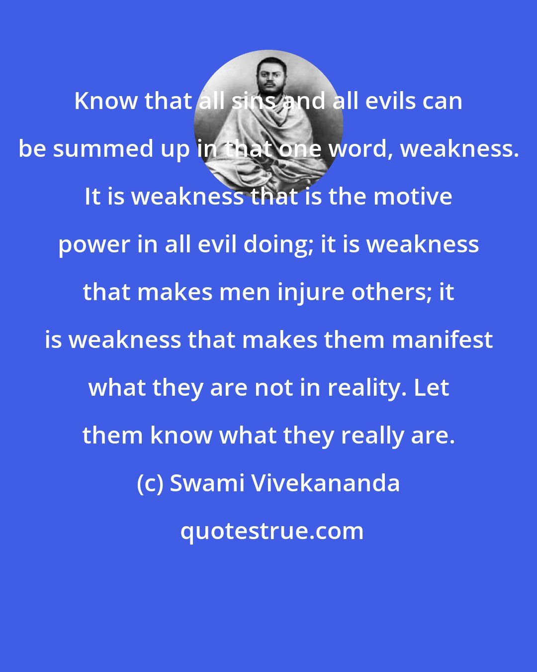 Swami Vivekananda: Know that all sins and all evils can be summed up in that one word, weakness. It is weakness that is the motive power in all evil doing; it is weakness that makes men injure others; it is weakness that makes them manifest what they are not in reality. Let them know what they really are.