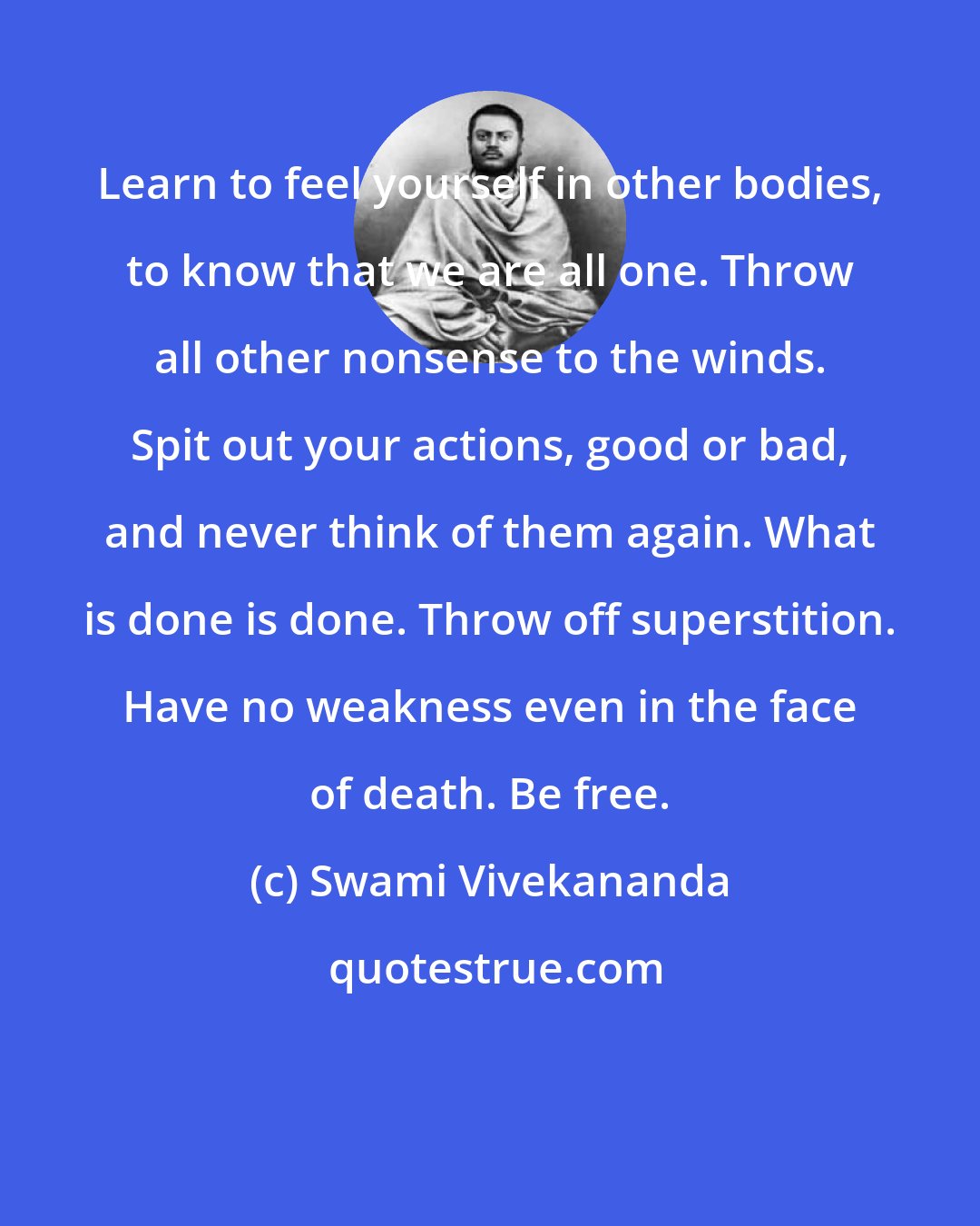 Swami Vivekananda: Learn to feel yourself in other bodies, to know that we are all one. Throw all other nonsense to the winds. Spit out your actions, good or bad, and never think of them again. What is done is done. Throw off superstition. Have no weakness even in the face of death. Be free.