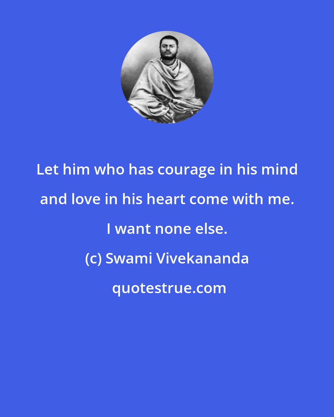 Swami Vivekananda: Let him who has courage in his mind and love in his heart come with me. I want none else.