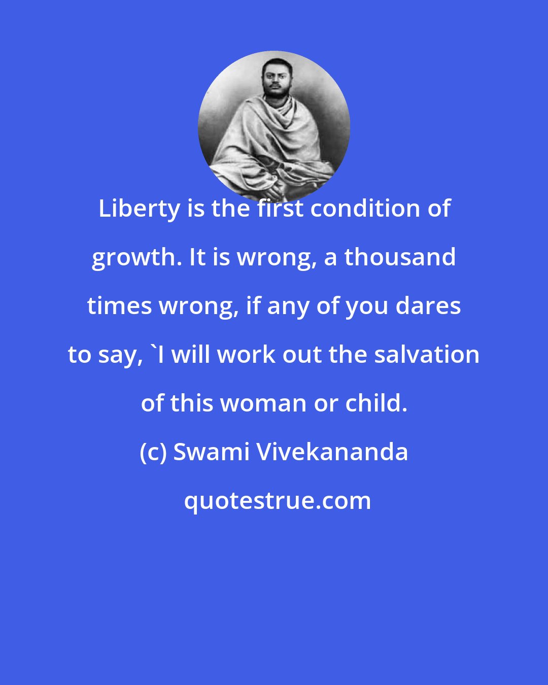 Swami Vivekananda: Liberty is the first condition of growth. It is wrong, a thousand times wrong, if any of you dares to say, 'I will work out the salvation of this woman or child.