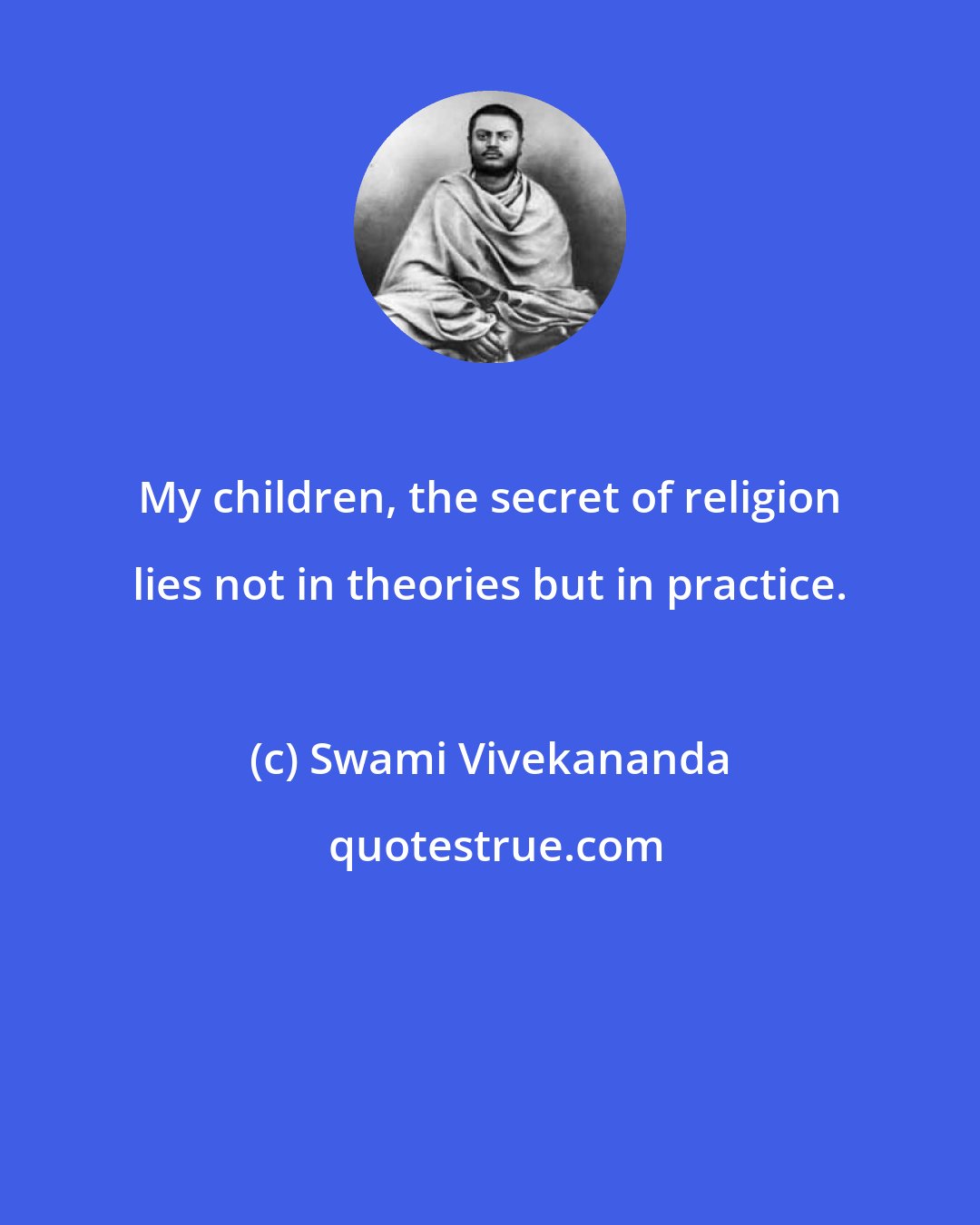 Swami Vivekananda: My children, the secret of religion lies not in theories but in practice.