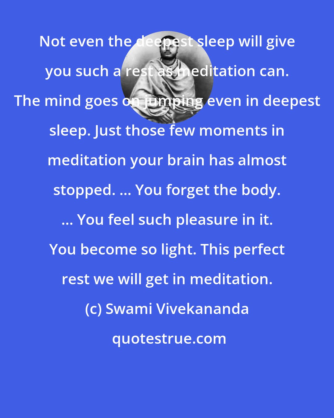 Swami Vivekananda: Not even the deepest sleep will give you such a rest as meditation can. The mind goes on jumping even in deepest sleep. Just those few moments in meditation your brain has almost stopped. ... You forget the body. ... You feel such pleasure in it. You become so light. This perfect rest we will get in meditation.