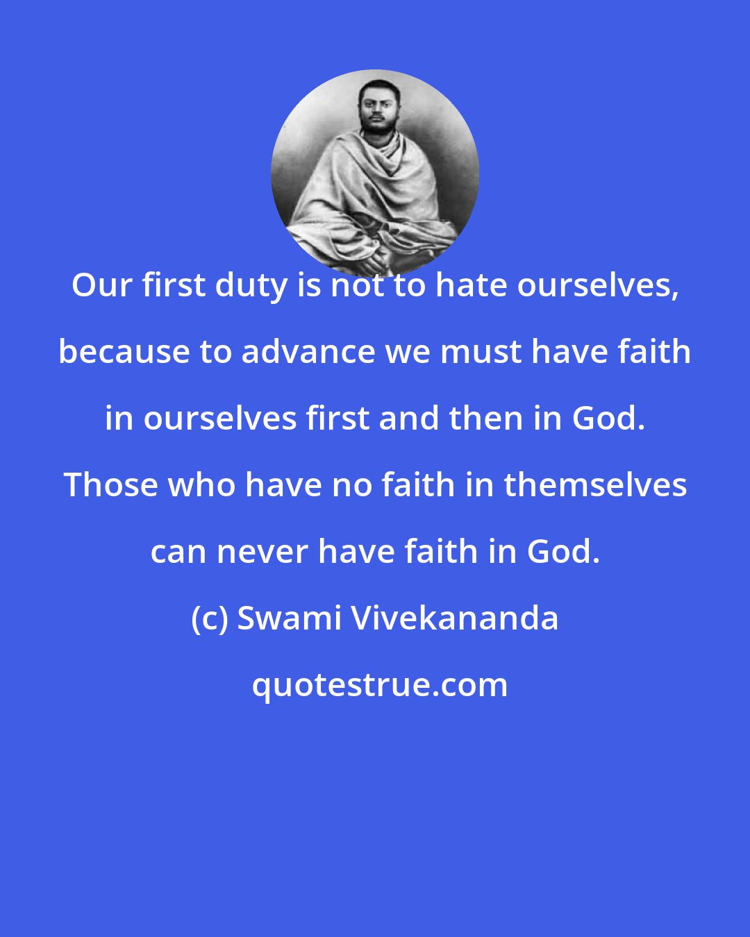 Swami Vivekananda: Our first duty is not to hate ourselves, because to advance we must have faith in ourselves first and then in God. Those who have no faith in themselves can never have faith in God.