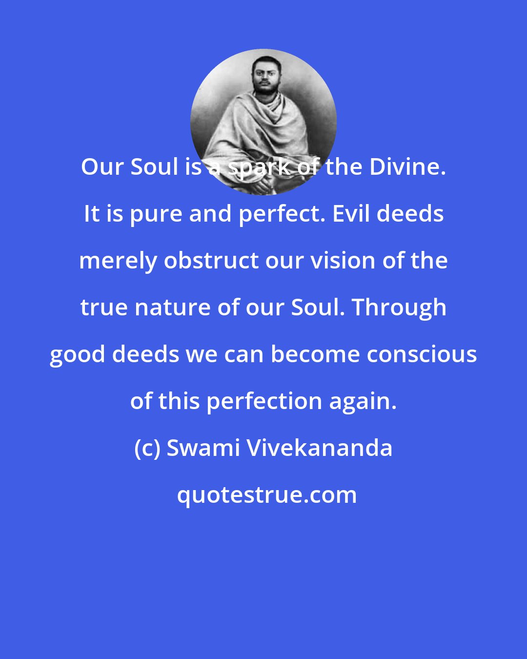 Swami Vivekananda: Our Soul is a spark of the Divine. It is pure and perfect. Evil deeds merely obstruct our vision of the true nature of our Soul. Through good deeds we can become conscious of this perfection again.