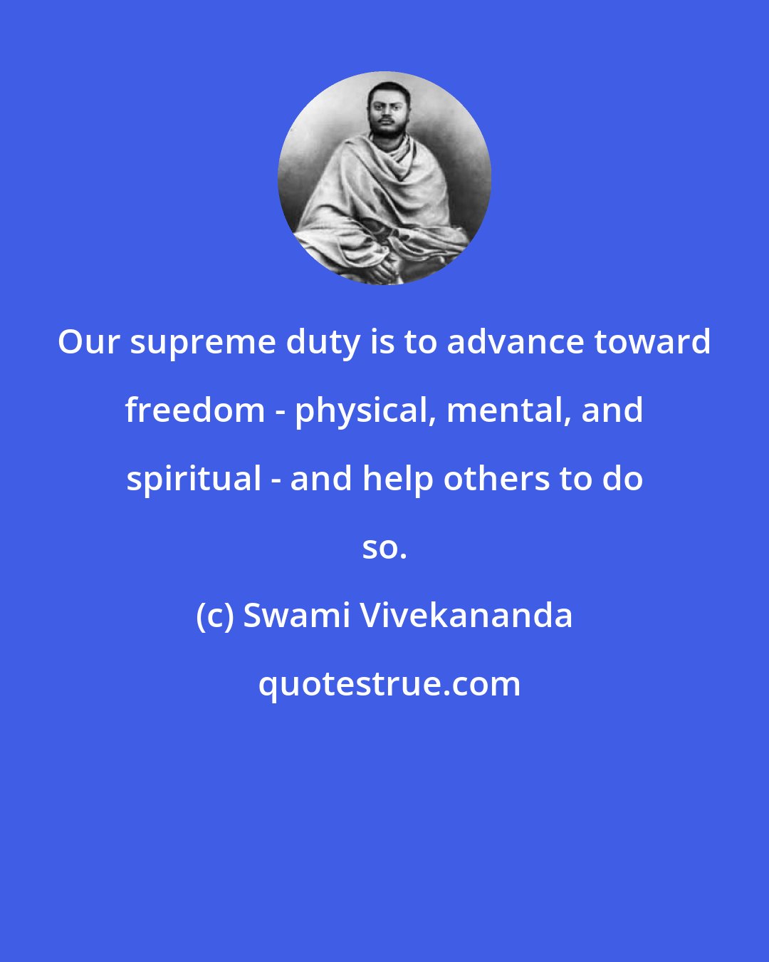 Swami Vivekananda: Our supreme duty is to advance toward freedom - physical, mental, and spiritual - and help others to do so.