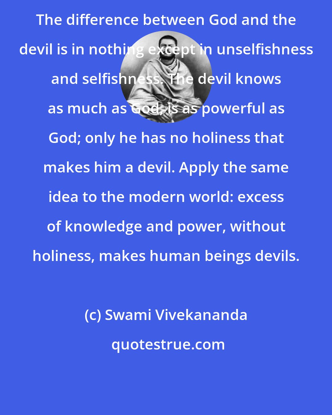 Swami Vivekananda: The difference between God and the devil is in nothing except in unselfishness and selfishness. The devil knows as much as God, is as powerful as God; only he has no holiness that makes him a devil. Apply the same idea to the modern world: excess of knowledge and power, without holiness, makes human beings devils.