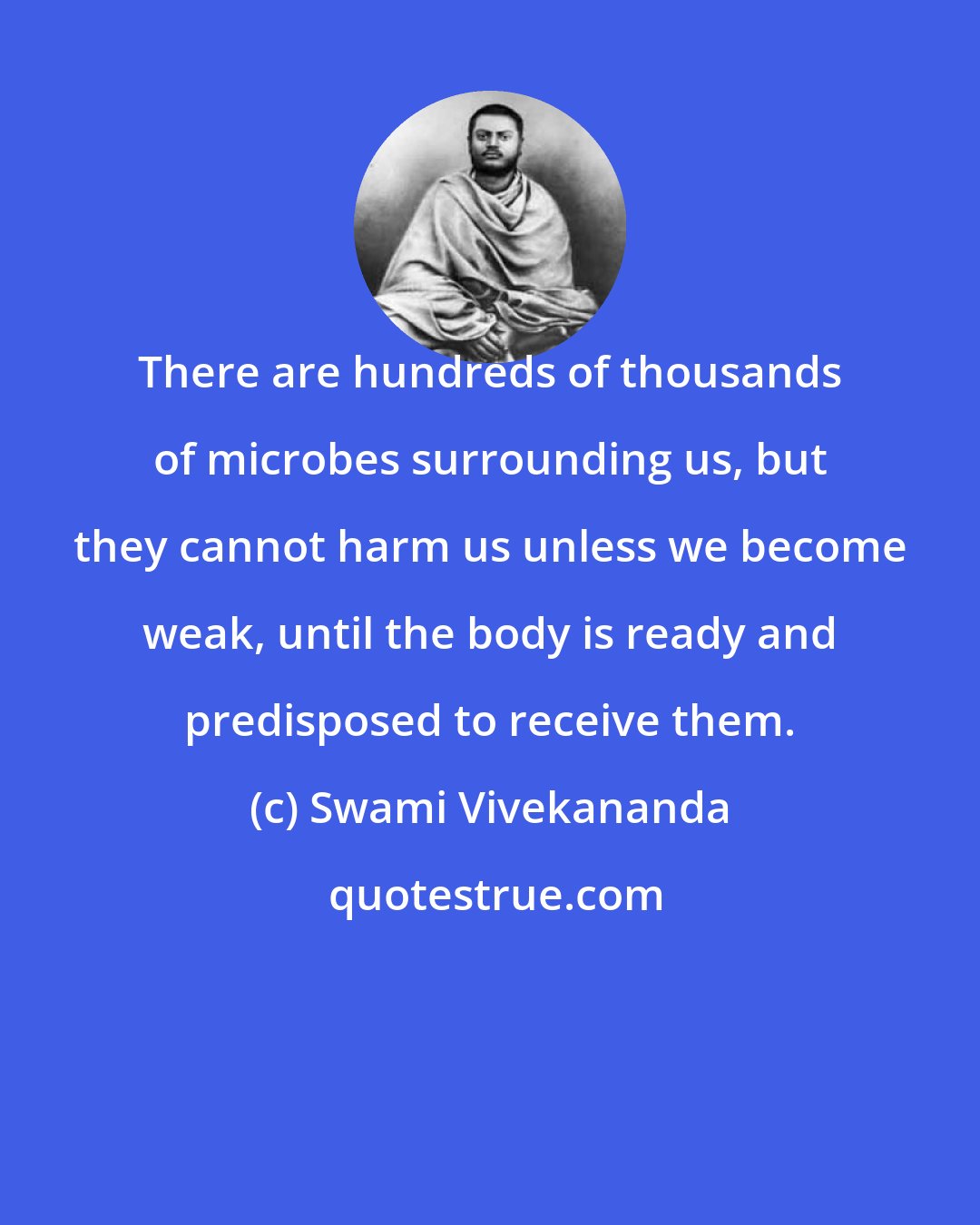 Swami Vivekananda: There are hundreds of thousands of microbes surrounding us, but they cannot harm us unless we become weak, until the body is ready and predisposed to receive them.